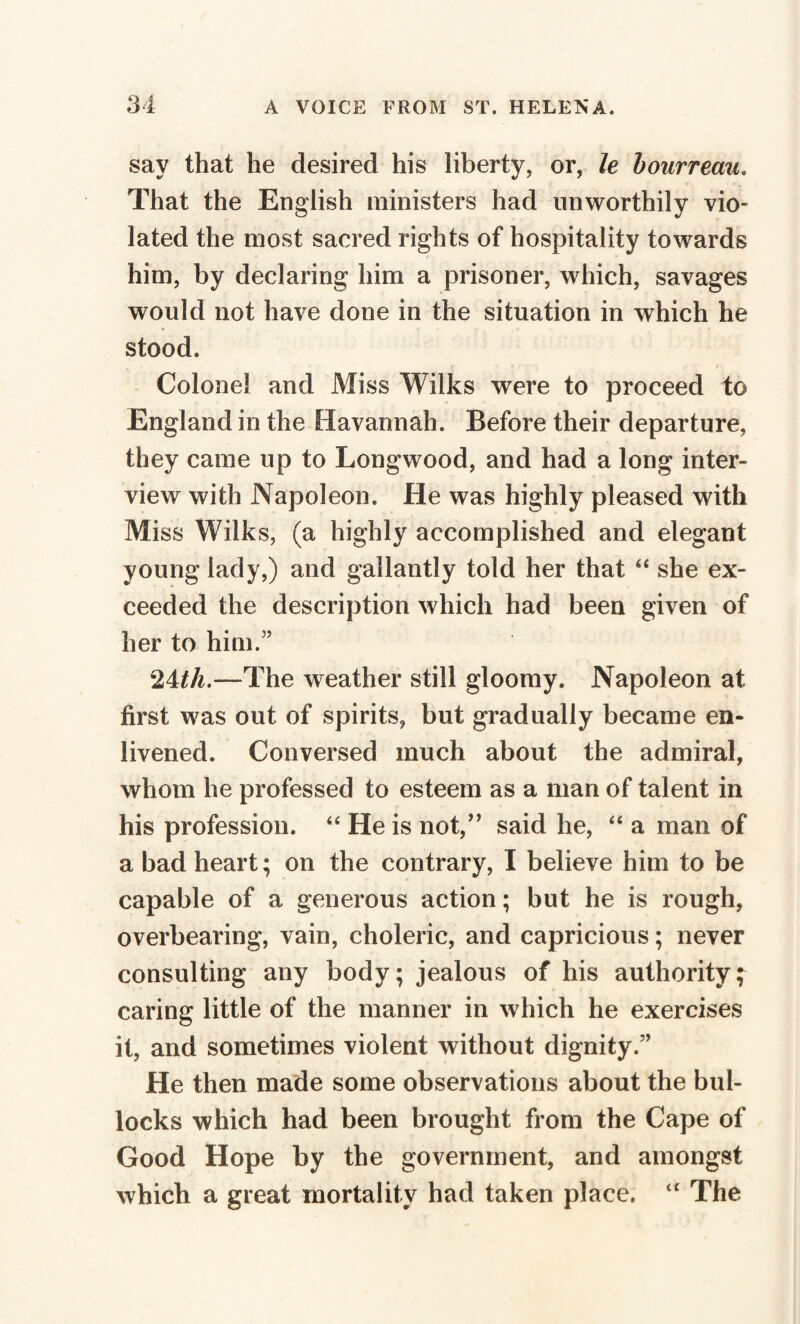 sav that he desired his liberty, or, le bourreau. That the English ministers had unworthily vio¬ lated the most sacred rights of hospitality towards him, by declaring him a prisoner, which, savages would not have done in the situation in which he stood. Colonel and Miss Wilks were to proceed to England in the Havannah. Before their departure, they came up to Longwood, and had a long inter¬ view with Napoleon. He was highly pleased with Miss Wilks, (a highly accomplished and elegant young lady,) and gallantly told her that “ she ex¬ ceeded the description which had been given of her to him.” ‘lUh.—The weather still gloomy. Napoleon at first was out of spirits, but gradually became en¬ livened. Conversed much about the admiral, whom he professed to esteem as a man of talent in his profession. “ He is not,” said he, “ a man of a bad heart; on the contrary, I believe him to be capable of a generous action; but he is rough, overbearing, vain, choleric, and capricious ; never consulting any body; jealous of his authority; caring little of the manner in which he exercises it, and sometimes violent without dignity.” He then made some observations about the bul¬ locks which had been brought from the Cape of Good Hope by the government, and amongst which a great mortality had taken place. u The