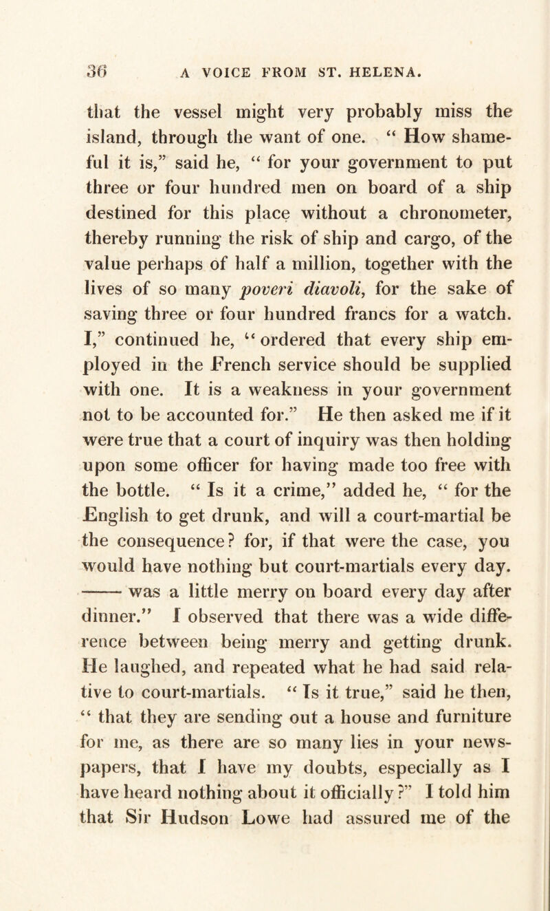 that the vessel might very probably miss the island, through the want of one. “ How shame¬ ful it is,” said he, “ for your government to put three or four hundred men on board of a ship destined for this place without a chronometer, thereby running the risk of ship and cargo, of the value perhaps of half a million, together with the lives of so many poveri diavoli, for the sake of saving three or four hundred francs for a watch. I,” continued he, u ordered that every ship em¬ ployed in the French service should be supplied with one. It is a weakness in your government not to be accounted for.” He then asked me if it were true that a court of inquiry was then holding upon some officer for having made too free with the bottle. “ Is it a crime,” added he, “ for the English to get drunk, and will a court-martial be the consequence? for, if that were the case, you would have nothing but court-martials every day. —— was a little merry on board every day after dinner.” I observed that there was a wide diffe¬ rence between being merry and getting drunk. He laughed, and repeated what he had said rela¬ tive to court-martials. “ Is it true,” said he then, 44 that they are sending out a house and furniture for me, as there are so many lies in your news¬ papers, that I have my doubts, especially as I have heard nothing about it officially ?” 1 told him that Sir Hudson Lowe had assured me of the