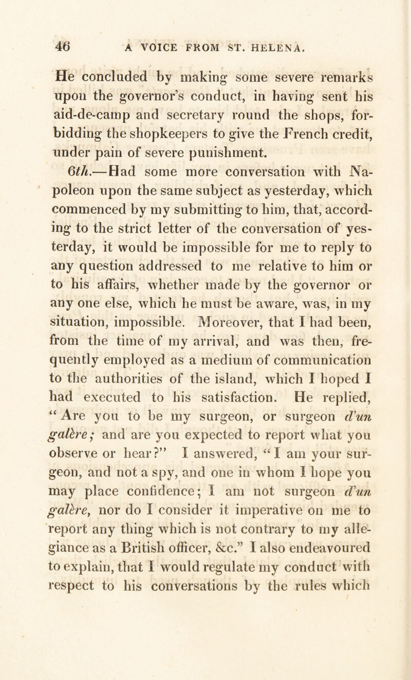 He concluded by making some severe remarks upon the governor’s conduct, in having sent his aid-de-camp and secretary round the shops, for¬ bidding the shopkeepers to give the French credit, under pain of severe punishment. 6th.— Had some more conversation with Na¬ poleon upon the same subject as yesterday, which commenced by my submitting to him, that, accord¬ ing to the strict letter of the conversation of yes¬ terday, it would be impossible for me to reply to any question addressed to me relative to him or to his affairs, whether made by the governor or any one else, which he must be aware, was, in my situation, impossible. Moreover, that I had been, from the time of my arrival, and was then, fre¬ quently employed as a medium of communication to the authorities of the island, which I hoped I had executed to his satisfaction. He replied, “ Are you to be my surgeon, or surgeon d’un galère; and are you expected to report what you observe or hear?” I answered, “ I am your sur¬ geon, and not a spy, and one in whom 1 hope you may place confidence; I am not surgeon cVun galère, nor do I consider it imperative on me to report any thing which is not contrary to my alle¬ giance as a British officer, &c.” I also endeavoured to explain, that I would regulate my conduct with respect to his conversations by the rules which