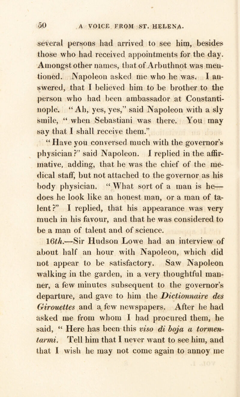 several persons had arrived to see him, besides those who had received appointments for the day. Amongst other names, that of Arbnthnot was men¬ tioned. Napoleon asked me who he was. I an¬ swered, that I believed him to be brother to the * * person who had been ambassador at Constanti¬ nople. “Ah, yes, yes,” said Napoleon with a sly smile, “ when Sebastiani was there. You may say that I shall receive them.” “ Have you conversed much with the governor’s physician ?” said Napoleon. I replied in the affir¬ mative, adding, that he was the chief of the me¬ dical staff, but not attached to the governor as his body physician. “ What sort of a man is he— does he look like an honest man, or a man of ta¬ lent?” I replied, that his appearance was very much in his favour, and that he was considered to be a man of talent and of science. \6th.—Sir Hudson Lowe had an interview of about half an hour with Napoleon, which did not appear to be satisfactory. Saw Napoleon walking in the garden, in a very thoughtful man¬ ner, a few minutes subsequent to the governor’s departure, and gave to him the Dictionnaire des Girouettes and a few newspapers. After he had asked me from whom I had procured them, he said, “ Here has been this viso di boja a tormen- tarmi. Tell him that I never want to see him, and that I wish he may not come again to annoy me