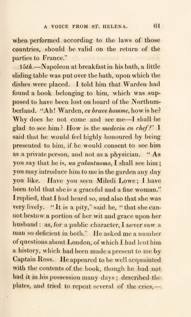 when performed according to the laws of those countries, should be valid on the return of the parties to France.” ] 5th.—Napoleon at breakfast in his bath, a little sliding table was put over the bath, upon which the dishes were placed. I told him that Warden had found a book belonging to him, which was sup¬ posed to have been lost on board of the Northum¬ berland. “Ah! Warden, ce brave homme, how is he? Why does he not come and see me—I shall be glad to see him ? How is the médecin en chef T I said that he would feel highly honoured by being presented to him, if he would consent to see him as a private person, and not as a physician. “ As you say that he is, un galantuomo, I shall see him ; you may introduce him to me in the garden any day you like. Have you seen Miledi Lowe; I have been told that she is a graceful and a fine woman.” I replied, that I had heard so, and also that she was very lively. “ It is a pity,” said he, “ that she can¬ not bestow a portion of her wit and grace upon her husband : as, for a public character, I never saw a man so deficient in both.” He asked me a number of questions about London, of which I had lent him a history, which had been made a present to me by Captain Ross. He appeared to be well acquainted with the contents of the book, though he had not had it in his possession many days ; described the plates, and tried to repeat several of the cries,— i