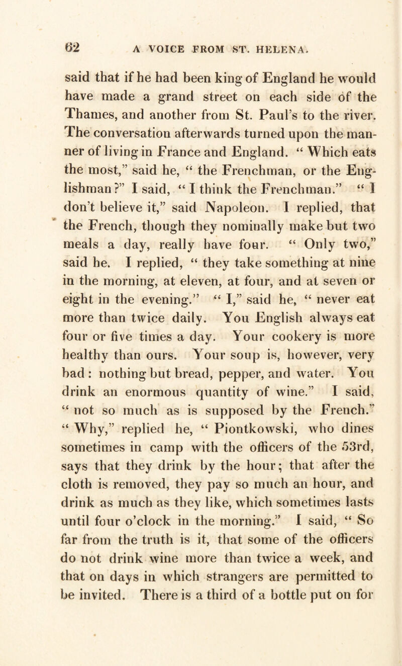 said that if he had been king of England he would have made a grand street on each side of the Thames, and another from St. Paul’s to the river. The conversation afterwards turned upon the man¬ ner of living in France and England. “ Which eats the most,’’ said he, “ the Frenchman, or the Eng¬ lishman?” I said, “ I think the Frenchman.” “ 1 don’t believe it,” said Napoleon. I replied, that the French, though they nominally make but two meals a day, really have four. “ Only two,” said he. I replied, “ they take something at nine in the morning, at eleven, at four, and at seven or eight in the evening.” “ I,” said he, “ never eat more than twice daily. You English always eat four or five times a day. Your cookery is more healthy than ours. Your soup is, however, very bad : nothing but bread, pepper, and water. You drink an enormous quantity of wine.” I said, “ not so much as is supposed by the French.” “ Why,” replied he, “ Piontkowski, who dines sometimes in camp with the officers of the 53rd, says that they drink by the hour; that after the cloth is removed, they pay so much an hour, and drink as much as they like, which sometimes lasts until four o’clock in the morning.” I said, “ So far from the truth is it, that some of the officers do not drink wine more than twice a week, and that on days in which strangers are permitted to be invited. There is a third of a bottle put on for