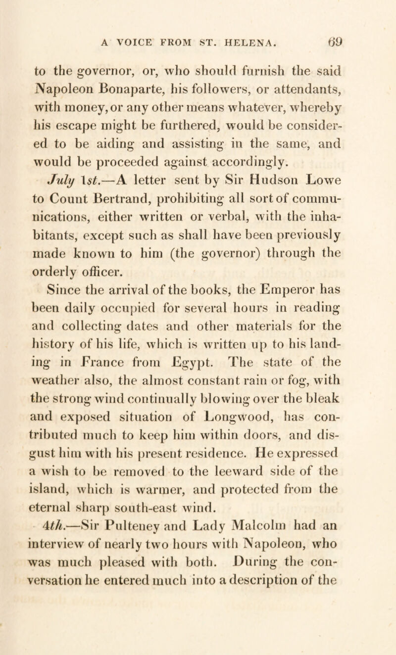 to the governor, or, who should furnish the said Napoleon Bonaparte, his followers, or attendants, with money, or any other means whatever, whereby his escape might be furthered, would be consider¬ ed to be aiding and assisting in the same, and would be proceeded against accordingly. July —A letter sent by Sir Hudson Lowe to Count Bertrand, prohibiting all sort of commu¬ nications, either written or verbal, with the inha¬ bitants, except such as shall have been previously made known to him (the governor) through the orderly officer. Since the arrival of the books, the Emperor has been daily occupied for several hours in reading and collecting dates and other materials for the history of his life, which is written up to his land¬ ing in France from Egypt. The state of the weather also, the almost constant rain or fog, w ith the strong wind continually blowing over the bleak and exposed situation of Longwood, has con¬ tributed much to keep him within doors, and dis¬ gust him with his present residence. He expressed a wish to be removed to the leeward side of the island, which is warmer, and protected from the eternal sharp south-east wind. 4th.—Sir Pulteney and Lady Malcolm had an interview of nearly two hours with Napoleon, who was much pleased with both. During the con¬ versation he entered much into a description of the