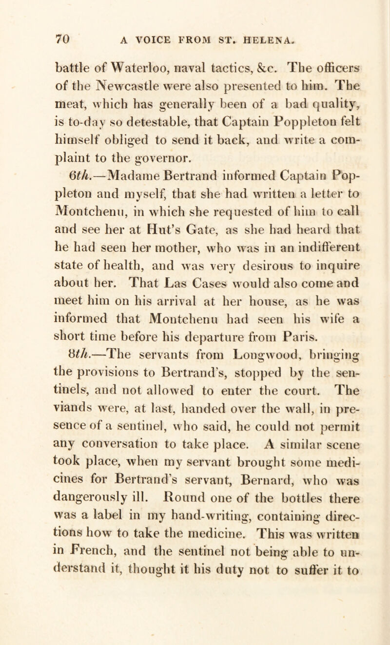 battle of Waterloo, naval tactics, &c. The officers of the Newcastle were also presented to him. The meat, which has generally been of a bad quality, is to-dav so detestable, that Captain Poppleton felt himself obliged to send it back, and write a com¬ plaint to the governor. (5th.—Madame Bertrand informed Captain Pop¬ pleton and myself, that she had written a letter to Montchenu, in which she requested of him to call and see her at Hut’s Gate, as she had heard that he had seen her mother, who was in an indifferent state of health, and was very desirous to inquire about her. That Las Cases would also come and meet him on his arrival at her house, as he was informed that Montchenu had seen his wife a short time before his departure from Paris. Bth.—The servants from Longwood, bringing the provisions to Bertrand's, stopped by the sen¬ tinels, and not allowed to enter the court. The viands were, at last, handed over the wall, in pre¬ sence of a sentinel, who said, he could not permit any conversation to take place. A similar scene took place, when my servant brought some medi¬ cines for Bertrand’s servant, Bernard, who was dangerously ill. Round one of the bottles there was a label in my hand-writing, containing direc¬ tions how to take the medicine. This was written in French, and the sentinel not being able to un¬ derstand it, thought it his duty not to suffer it to