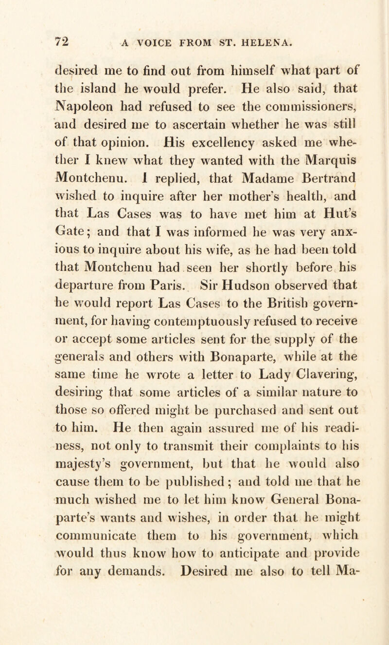 desired me to find out from himself what part of the island he would prefer. He also said, that Napoleon had refused to see the commissioners, and desired me to ascertain whether he was still of that opinion. His excellency asked me whe¬ ther Î knew what they wanted with the Marquis Montchenu. 1 replied, that Madame Bertrand wished to inquire after her mothers health, and that Las Cases was to have met him at Hut’s Gate ; and that I was informed he was very anx¬ ious to inquire about his wife, as he had been told that Montchenu had seen her shortly before his departure from Paris. Sir Hudson observed that he would report Las Cases to the British govern¬ ment, for having contemptuously refused to receive or accept some articles sent for the supply of the generals and others with Bonaparte, while at the same time he wrote a letter to Lady Clavering, desiring that some articles of a similar nature to those so offered might be purchased and sent out to him. He then again assured me of his readi¬ ness, not only to transmit their complaints to his majesty’s government, but that he would also cause them to be published ; and told me that he much washed me to let him know General Bona¬ parte’s wants and wishes, in order that he might communicate them to his government, which would thus know how to anticipate and provide for any demands. Desired me also to tell Ma-