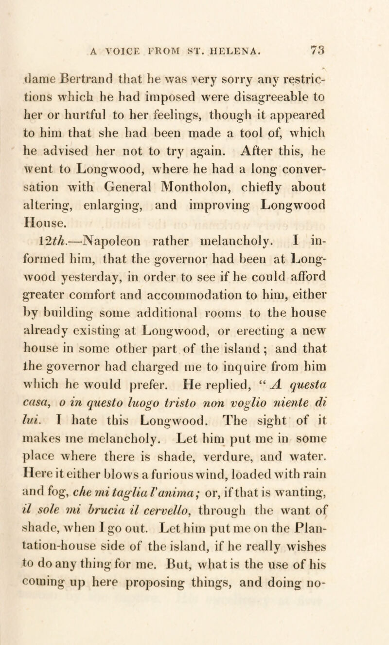 dame Bertrand that he was very sorry any restric¬ tions which he had imposed were disagreeable to her or hurtful to her feelings, though it appeared to him that she had been made a tool of, which he advised her not to try again. After this, he went to Longwood, where he had a long conver¬ sation with General Montholon, chiefly about altering, enlarging, and improving Longwood House. 12th.—Napoleon rather melancholy. I in¬ formed him, that the governor had been at Long¬ wood yesterday, in order to see if he could afford greater comfort and accommodation to him, either by building some additional rooms to the house already existing at Longwood, or erecting a new house in some other part of the island ; and that the governor had charged me to inquire from him which he would prefer. He replied, “ A questa casa, o in qaesto luogo tristo non voglio niente di lui. I hate this Longwood. The sight of it makes me melancholy. Let him put me in some place where there is shade, verdure, and water. Here it either blows a furious wind, loaded with rain and fog, che mi taglia Vanima; or, if that is wanting, il sole mi brucia il cervello, through the want of shade, when I go out. Let him put me on the Plan¬ tation-house side of the island, if he really wishes to do any thing for me. But, what is the use of his coining up here proposing things, and doing no-