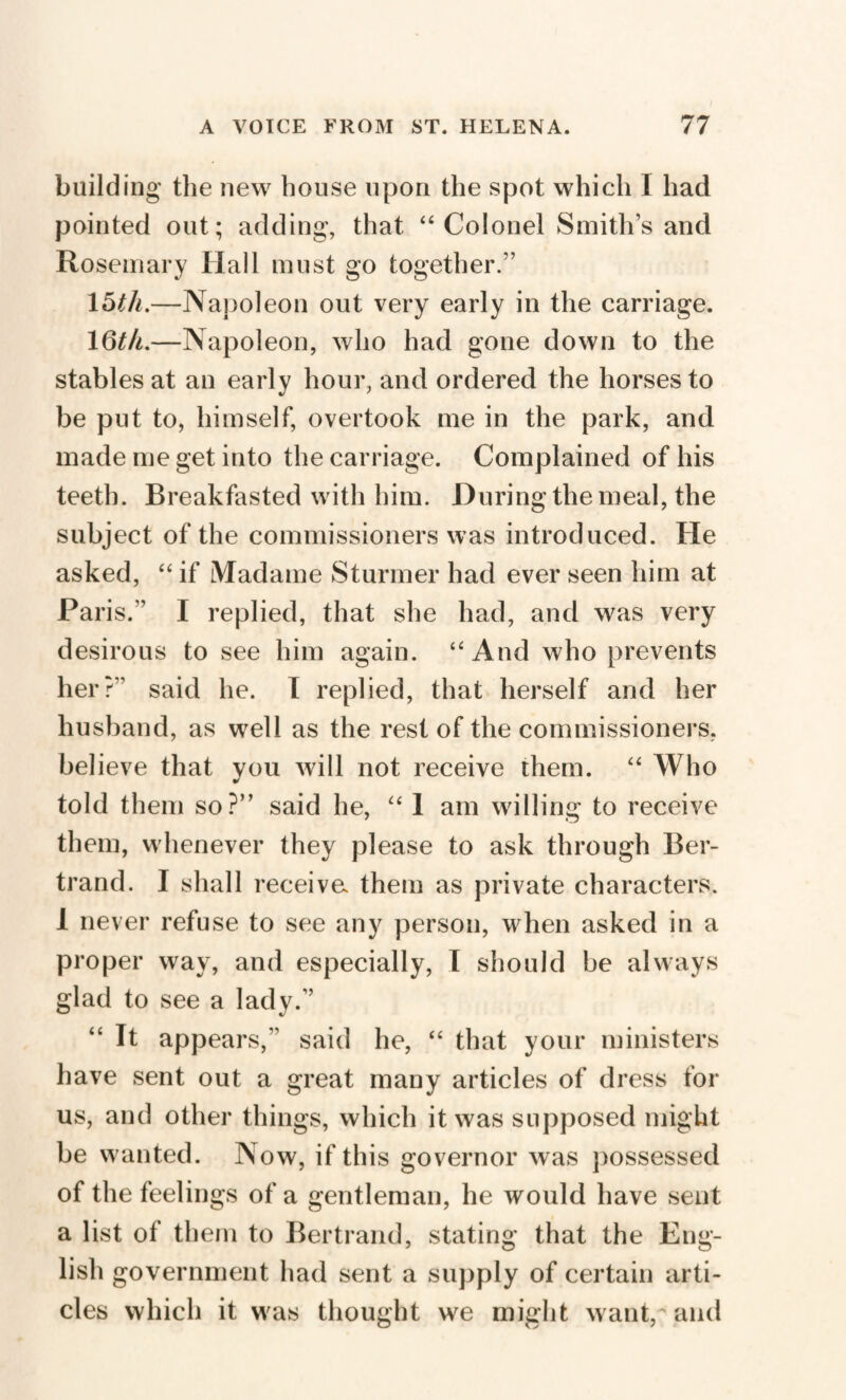 building the new house upon the spot which I had pointed out; adding, that “ Colonel Smith’s and Rosemary Hall must go together.” 15th.—Napoleon out very early in the carriage. 16th.—Napoleon, who had gone down to the stables at an early hour, and ordered the horses to be put to, himself, overtook me in the park, and made me get into the carriage. Complained of his teeth. Breakfasted with him. During the meal, the subject of the commissioners was introduced. He asked, “ if Madame Stunner had ever seen him at Paris.” I replied, that she had, and was very desirous to see him again. “ And who prevents her?” said he. I replied, that herself and her husband, as well as the rest of the commissioners, believe that you will not receive them. “ Who told them so?” said he, “ 1 am willing to receive them, whenever they please to ask through Ber¬ trand. I shall receive them as private characters. 1 never refuse to see any person, when asked in a proper way, and especially, I should be always glad to see a lady.” “ It appears,” said he, “ that your ministers have sent out a great many articles of dress for us, and other things, which it was supposed might be wanted. Now, if this governor was possessed of the feelings of a gentleman, he would have sent a list of them to Bertrand, stating that the Eng¬ lish government had sent a supply of certain arti¬ cles which it was thought we might want,'and