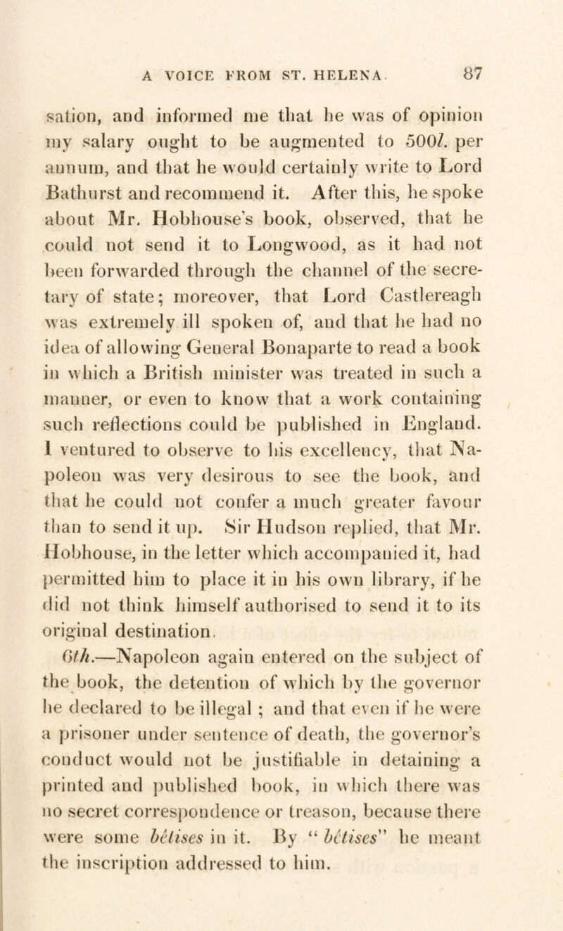 sation, and informed me that he was of opinion my salary ought to be augmented to 500/. per annum, and that he would certainly write to Lord Bathurst and recommend it. After this, bespoke about Mr. Hobhouse’s book, observed, that he could not send it to Longwood, as it had not been forwarded through the channel of the secre¬ tary of state; moreover, that Lord Castlereagh was extremely ill spoken of, and that he had no id ea of allowing General Bonaparte to read a book in which a British minister was treated in su eh a manner, or even to know that a work containing such reflections could be published in England. 1 ventured to observe to his excellency, that Na- poleon was very desirous to see the book, and that he could not confer a much greater favour than to send it up. Sir Hudson replied, that Mr. Hobhouse, in the letter which accompanied it, had permitted him to place it in his own library, if he did not think himself authorised to send it to its original destination. 6th.—Napoleon again entered on the subject of the book, the detention of which by the governor he declared to be illegal ; and that even if he were a prisoner under sentence of death, the governor’s conduct would not be justifiable in detaining a printed and published book, in which there was no secret correspondence or treason, because there were some be lises in it. By “ be Uses' he meant the inscription addressed to him.