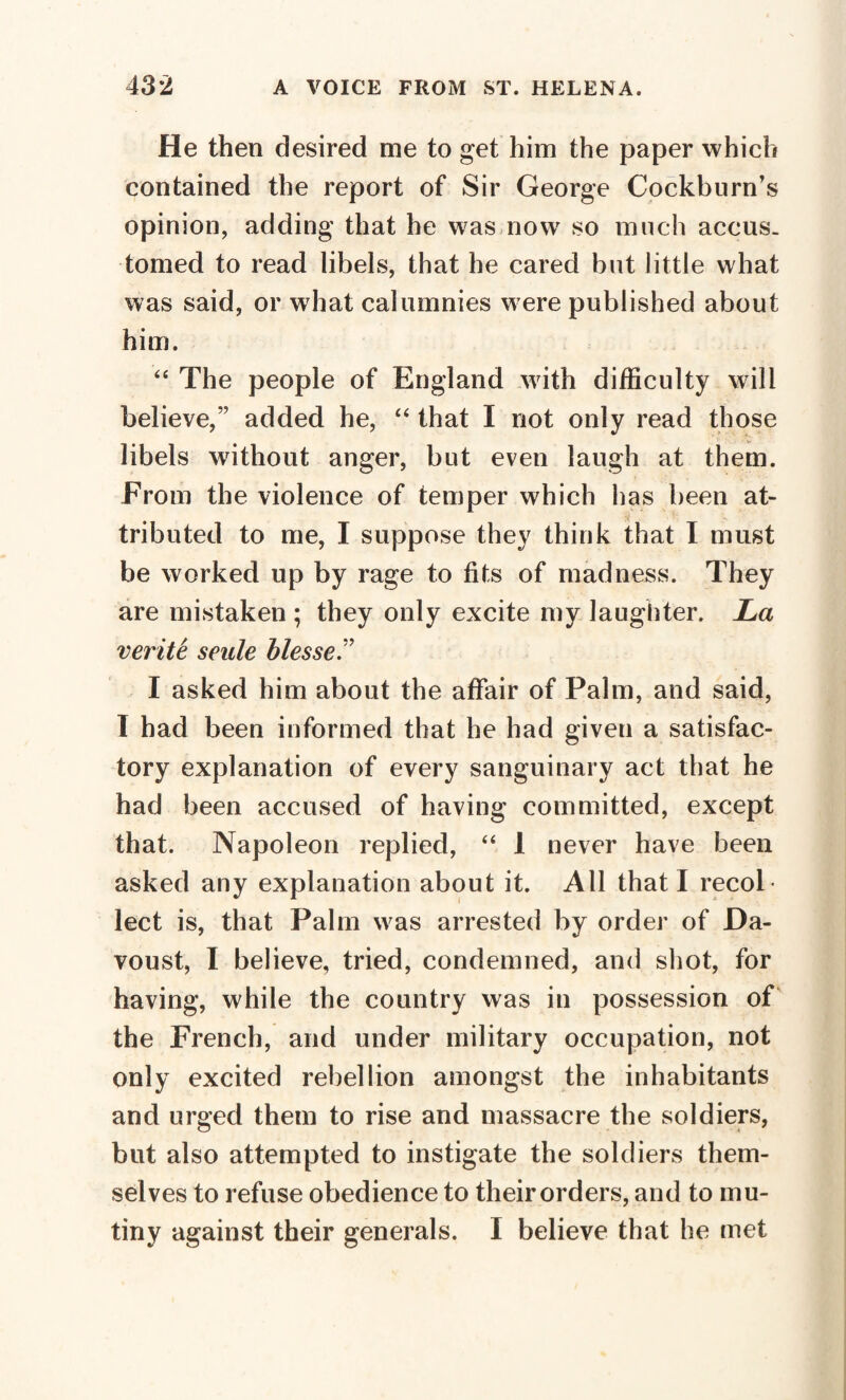 He then desired me to get him the paper which contained the report of Sir George Cockburn’s opinion, adding that he was now so much accus¬ tomed to read libels, that he cared but little what was said, or what calumnies were published about him. “ The people of England with difficulty will believe,” added he, “ that I not only read those libels without anger, but even laugh at them. From the violence of temper which has been at¬ tributed to me, I suppose they think that I must be worked up by rage to fits of madness. They are mistaken ; they only excite my laughter. La vér ité seule blesse T I asked him about the affair of Palm, and said, I had been informed that he had given a satisfac¬ tory explanation of every sanguinary act that he had been accused of having committed, except that. Napoleon replied, “ 1 never have been asked any explanation about it. All that I recol lect is, that Palm was arrested by order of JDa- voust, I believe, tried, condemned, and shot, for having, while the country was in possession of the French, and under military occupation, not only excited rebellion amongst the inhabitants and urged them to rise and massacre the soldiers, but also attempted to instigate the soldiers them¬ selves to refuse obedience to their orders, and to mu¬ tiny against their generals. I believe that he met