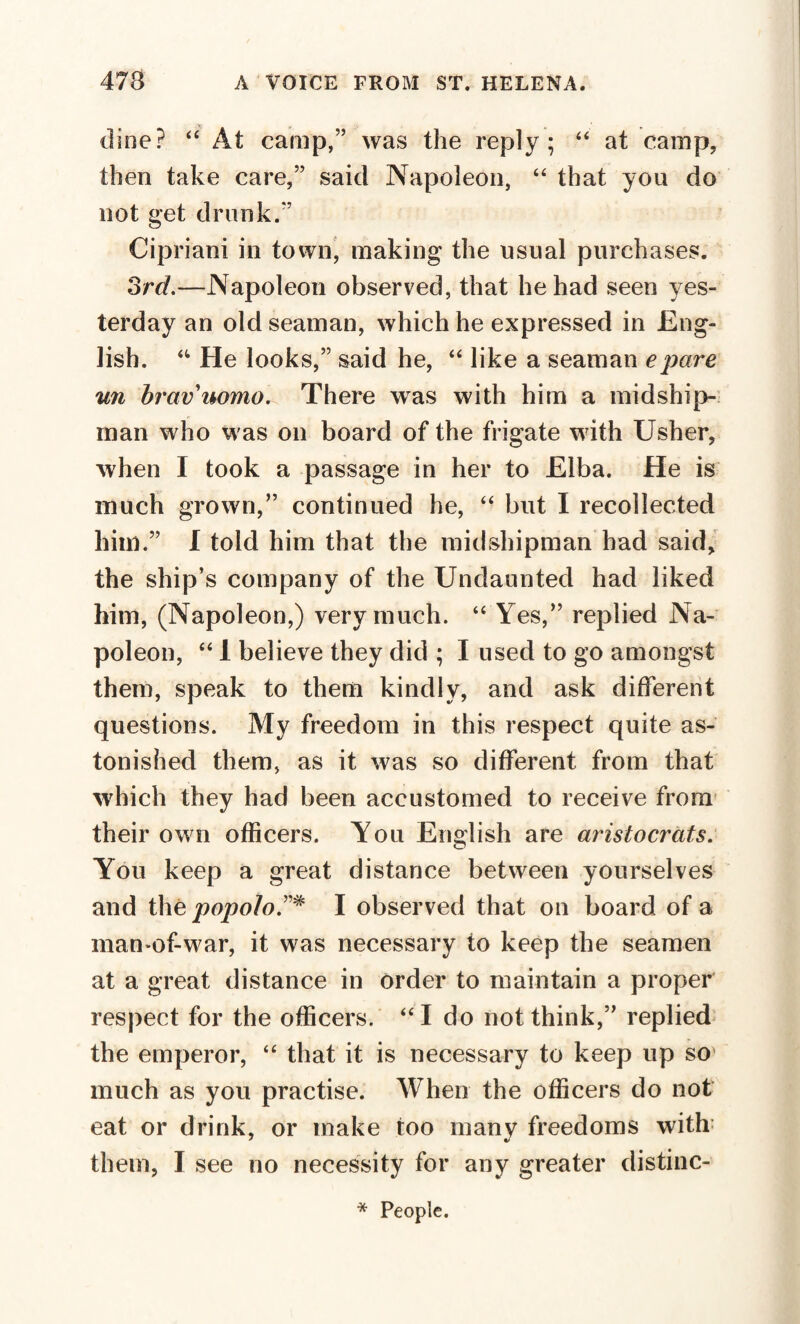 dine? “ At camp,” was the reply; “ at camp, then take care,” said Napoleon, “ that you do not get drunk.” Cipriani in town, making the usual purchases. 3rd.—Napoleon observed, that he had seen yes¬ terday an old seaman, which he expressed in Eng¬ lish. “ He looks,” said he, “ like a seaman epare un bravuomo. There was with him a midship¬ man who was on board of the frigate w ith Usher, wrhen I took a passage in her to Elba. He is much grown,” continued he, “ but I recollected him.” I told him that the midshipman had said, the ship’s company of the Undaunted had liked him, (Napoleon,) very much. “ Yes,” replied Na¬ poleon, “ 1 believe they did ; I used to go amongst them, speak to them kindly, and ask different questions. My freedom in this respect quite as¬ tonished them, as it was so different from that which they had been accustomed to receive from their own officers. You English are aristocrats. You keep a great distance between yourselves and the popolo.”* I observed that on board of a man-of-war, it was necessary to keep the seamen at a great distance in order to maintain a proper respect for the officers. “I do not think,” replied the emperor, “ that it is necessary to keep up so much as you practise. When the officers do not eat or drink, or make too many freedoms with them, I see no necessity for any greater distinc- * People.