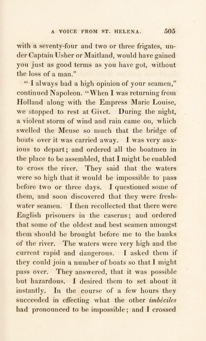 with a seventy-four and two or three frigates, un¬ der Captain Usher or Maitland, would have gained you just as good terms as you have got, without the loss of a man.” “ I always had a high opinion of your seamen,” continued Napoleon. “When 1 was returning from Holland along with the Empress Marie Louise, we stopped to rest at Givet. During the night, a violent storm of wind and rain came on, which swelled the Meuse so much that the bridge of boats over it was carried away. 1 was very anx¬ ious to depart; and ordered all the boatmen in the place to be assembled, that I might be enabled to cross the river. They said that the waters were so high that it would be impossible to pass before two or three days. I questioned some of them, and soon discovered that they were fresh¬ water seamen. I then recollected that there were English prisoners in the caserns; and ordered that some of the oldest and best seamen amongst them should be brought before me to the banks of the river. The waters were very high and the current rapid and dangerous. I asked them if they could join a number of boats so that I might pass over. They answered, that it was possible but hazardous. I desired them to set about it instantly. In the course of a few hours they succeeded in effecting what the other imbéciles had pronounced to be impossible; and I crossed