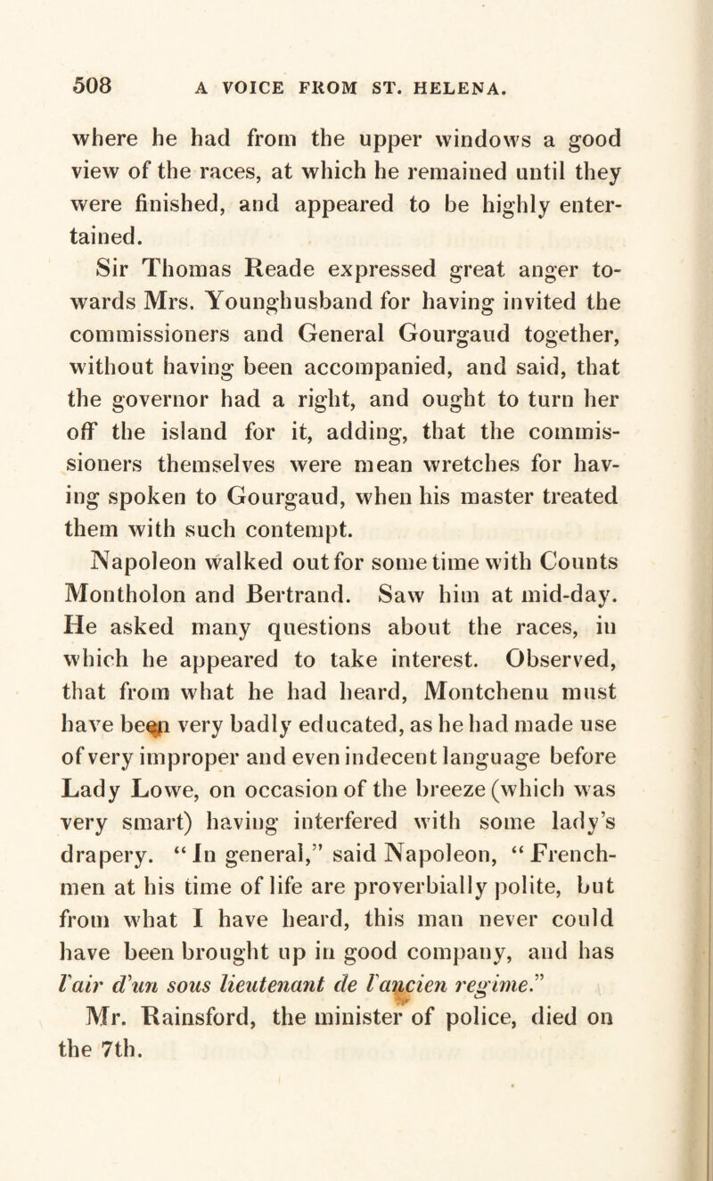 where he had from the upper windows a good view of the races, at which he remained until they were finished, and appeared to be highly enter¬ tained. Sir Thomas Reade expressed great anger to¬ wards Mrs. Younghusband for having invited the commissioners and General Gourgaud together, without having been accompanied, and said, that the governor had a right, and ought to turn her off the island for it, adding, that the commis¬ sioners themselves were mean wretches for hav¬ ing spoken to Gourgaud, when his master treated them with such contempt. Napoleon walked out for sometime with Counts Montholon and Bertrand. Saw him at mid-day. He asked many questions about the races, in which he appeared to take interest. Observed, that from what he had heard, Montchenu must have been very badly educated, as he had made use of very improper and even indecent language before Lady Lowe, on occasion of the breeze (which was very smart) having interfered with some lady’s drapery. “In general,” said Napoleon, “French¬ men at his time of life are proverbially polite, but from what I have heard, this man never could have been brought up in good company, and has l air d\m sous lieutenant de l'ancien regime.” Mr. Rainsford, the minister of police, died on the 7th.