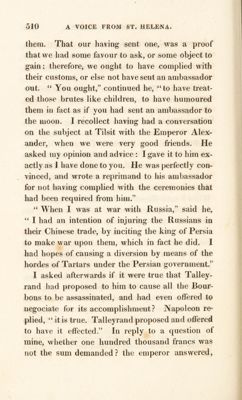 them. That our having sent one, was a proof that we had some favour to ask, or some object to gain ; therefore, we ought to have complied with their customs, or else not have sent an ambassador out. “ You ought,” continued he, “to have treat¬ ed those brutes like children, to have humoured them in fact as if you had sent an ambassador to the moon. I recollect having had a conversation on the subject at Tilsit with the Emperor Alex¬ ander, when we were very good friends. He asked iny opinion and advice : I gave it to him ex¬ actly as 1 have done to you. He was perfectly con¬ vinced, and wrote a reprimand to his ambassador for not having complied with the ceremonies that had been required from him.” “ When I was at war with Russia,” said he, “ I had an intention of injuring the Russians in their Chinese trade, by inciting the king of Persia to make war upon them, which in fact he did. 1 had hopes of causing a diversion by means of the hordes of Tartars under the Persian government.” I asked afterwards if it were true that Tallev- rand had proposed to him to cause all the Bour¬ bons to be assassinated, and had even offered to negociate for its accomplishment? Napoleon re* plied, “ it is true. Talleyrand proposed and offered to have it effected.” In reply to a question of mine, whether one hundred thousand francs was not the sum demanded ? the emperor answered,