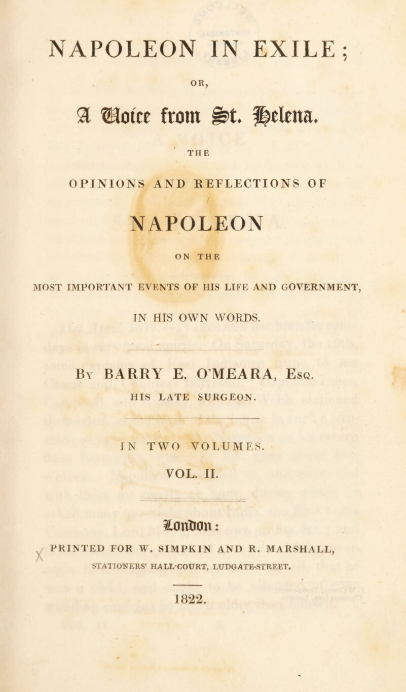 NAPOLEON IN EXILE; OR, $ îHotce from §&. Helena. THE OPINIONS AND REFLECTIONS OF NAPOLEON ON THE MOST IMPORTANT EVENTS OF HIS LIFE AND GOVERNMENT, IN HIS OWN WORDS. By BARRY E. O’MEARA, Esq. HIS LATE SURGEON. IN TWO VOLUMES. VOL. II. ïonBon : PRINTED FOR W. SIMPKIN AND R. MARSHALL, STATIONERS’ HALL-COURT, LUDGATE-STREET. 1822.