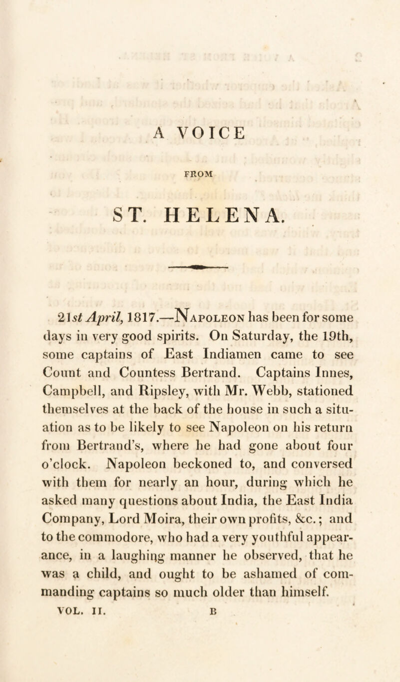 A VOICE FROM * T * ST. HELENA. 21 st April, 1817.—Napoleon has been for some days in very good spirits. On Saturday, the 19th, some captains of East Indiamen came to see Count and Countess Bertrand. Captains Innés, Campbell, and Ripsley, with Mr. Webb, stationed themselves at the back of the house in such a situ¬ ation as to be likely to see Napoleon on his return from Bertrand’s, where he had gone about four o’clock. Napoleon beckoned to, and conversed with them for nearly an hour, during which he asked many questions about India, the East India Company, Lord Moira, their own profits, &c. ; and to the commodore, who had a very youthful appear¬ ance, in a laughing manner he observed, that he was a child, and ought to be ashamed of com¬ manding captains so much older than himself.