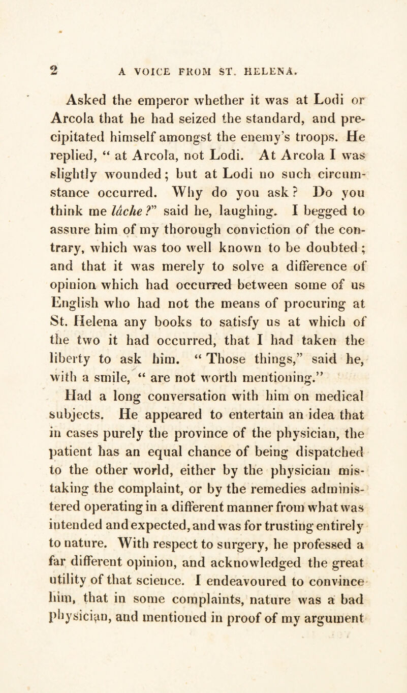 Asked the emperor whether it was at Lodi or Areola that he had seized the standard, and pre¬ cipitated himself amongst the enemy’s troops. He replied, “ at Areola, not Lodi. At Areola I was slightly wounded ; but at Lodi no such circum¬ stance occurred. Why do you ask ? Do you think me lâche ?” said he, laughing. I begged to assure him of my thorough conviction of the con¬ trary, which was too well known to be doubted ; and that it was merely to solve a difference of opinion which had occurred between some of us English who had not the means of procuring at St. Helena any books to satisfy us at which of the two it had occurred, that I had taken the liberty to ask him. “ Those things,” said he, with a smile, “ are not worth mentioning.’' Had a long conversation with him on medical subjects. He appeared to entertain an idea that in cases purely the province of the physician, the patient has an equal chance of being dispatched to the other world, either by the physician mis¬ taking the complaint, or by the remedies adminis¬ tered operating in a different manner from what was intended and expected, and was for trusting entirely to nature. With respect to surgery, he professed a far different opinion, and acknowledged the great utility of that science. I endeavoured to convince him, that in some complaints, nature was a bad physician, and mentioned in proof of my argument