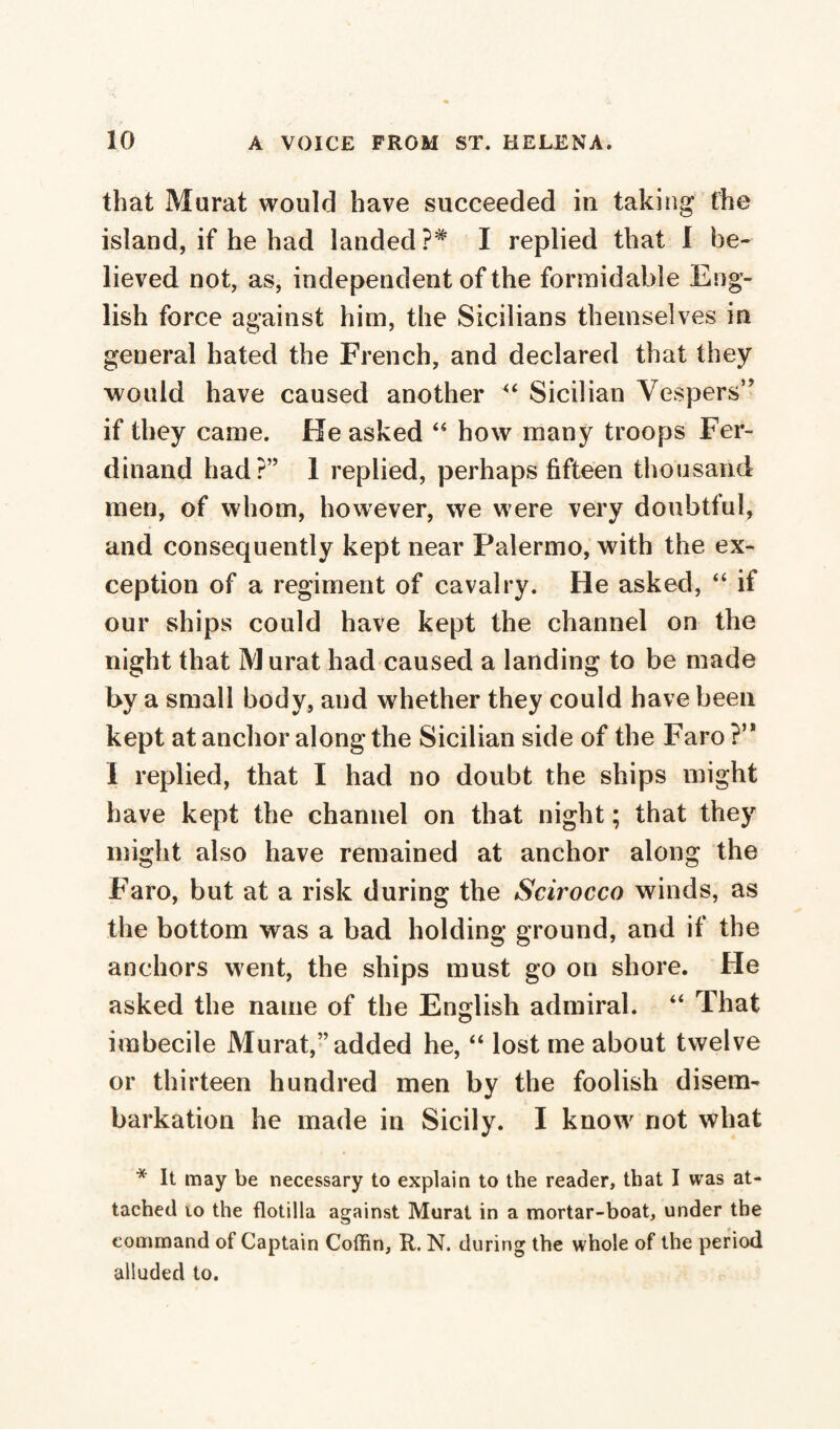 that Murat would have succeeded in taking the island, if he had landed ?# I replied that 1 be¬ lieved not, as, independent of the formidable Eng¬ lish force against him, the Sicilians themselves in general hated the French, and declared that they would have caused another 44 Sicilian Vespers” if they came. He asked 44 how many troops Fer¬ dinand had?” 1 replied, perhaps fifteen thousand men, of whom, however, we were very doubtful, and consequently kept near Palermo, with the ex¬ ception of a regiment of cavalry. He asked, 44 if our ships could have kept the channel on the night that M urat had caused a landing to be made by a small body, and whether they could have been kept at anchor along the Sicilian side of the Faro ?’* I replied, that I had no doubt the ships might have kept the channel on that night ; that they might also have remained at anchor along the Faro, but at a risk during the Scirocco winds, as the bottom was a bad holding ground, and if the anchors went, the ships must go on shore. He asked the name of the English admiral. 44 That imbecile Murat,” added he,44 lost me about twelve or thirteen hundred men by the foolish disem¬ barkation he made in Sicily. I know not what * It may be necessary to explain to the reader, that I was at¬ tached io the flotilla against Murat in a mortar-boat, under the command of Captain Coffin, R. N. during the whole of the period alluded to.