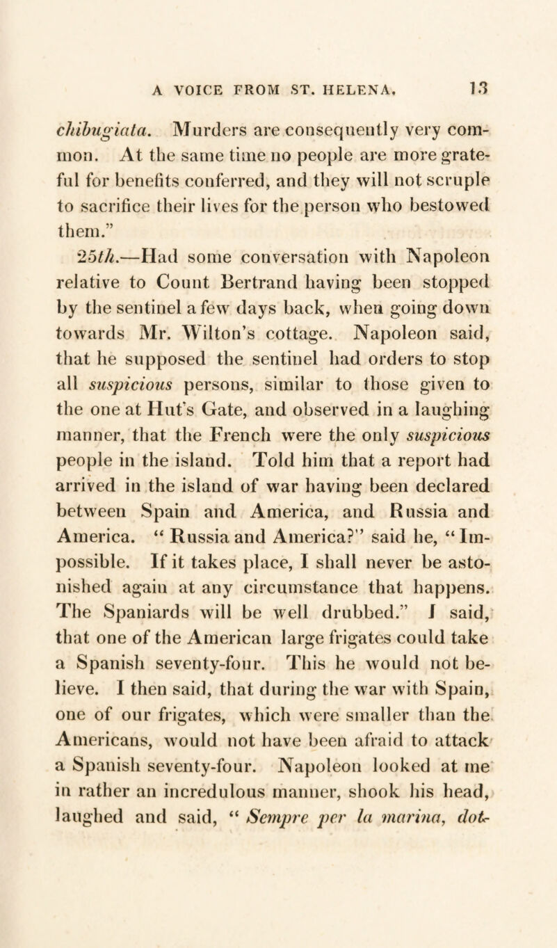 chibugiata. Murders are consequently very com¬ mon. At the same time no people are more grate¬ ful for benefits conferred, and they will not scruple to sacrifice their lives for the person who bestowed them.*’ 25th.—Had some conversation with Napoleon relative to Count Bertrand having been stopped by the sentinel a few days back, when going down towards Mr. Wilton’s cottage. Napoleon said, that he supposed the sentinel had orders to stop all suspicious persons, similar to those given to the one at Hut's Gate, and observed in a laughing manner, that the French were the only suspicious people in the island. Told him that a report had arrived in the island of war having been declared between Spain and America, and Russia and America. “ Russia and America?” said he, “Im¬ possible. If it takes place, I shall never be asto¬ nished again at any circumstance that happens. The Spaniards will be well drubbed.” I said, that one of the American large frigates could take a Spanish seventy-four. This he would not be¬ lieve. I then said, that during the war with Spain, one of our frigates, which were smaller than the Americans, would not have been afraid to attack a Spanish seventy-four. Napoleon looked at me in rather an incredulous manner, shook his head, laughed and said, “ Sempre per la marina, dot*-