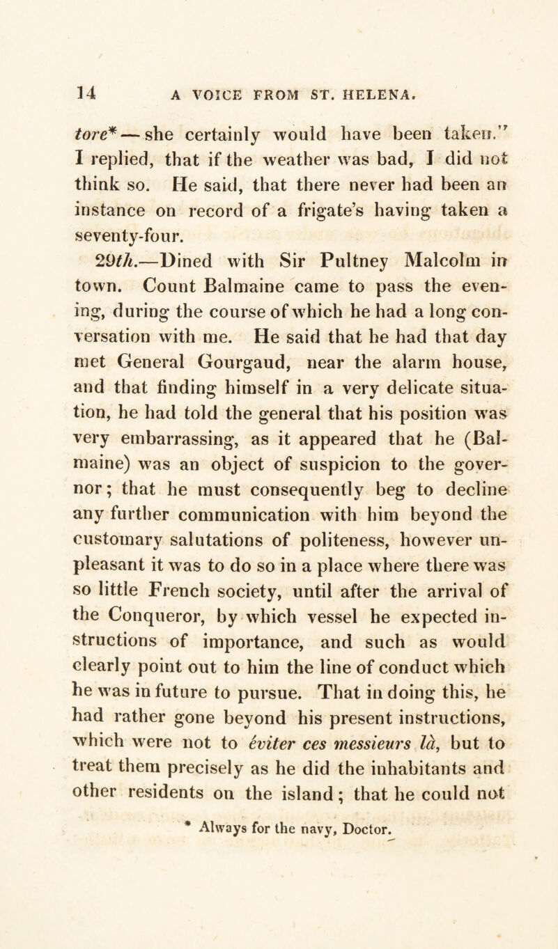 tore*—she certainly would have been taken/' I replied, that if the weather was bad, I did not think so. He said, that there never had been an instance on record of a frigate’s having taken a seventy-four. 29th.—Dined with Sir Pultney Malcolm in town. Count Balmaine came to pass the even¬ ing, during the course of which he had a long con¬ versation with me. He said that he had that day met General Gourgaud, near the alarm house, and that finding himself in a very delicate situa¬ tion, he had told the general that his position was very embarrassing, as it appeared that he (Bal¬ maine) w?as an object of suspicion to the gover¬ nor; that he must consequently beg to decline any further communication with him beyond the customary salutations of politeness, however un¬ pleasant it was to do so in a place where there w as so little French society, until after the arrival of the Conqueror, by which vessel he expected in¬ structions of importance, and such as would clearly point out to him the line of conduct w hich he w as in future to pursue. That in doing this, he had rather gone beyond his present instructions, which were not to éviter ces messieurs là, but to treat them precisely as he did the inhabitants and other residents on the island ; that he could not * Always for the navy. Doctor.