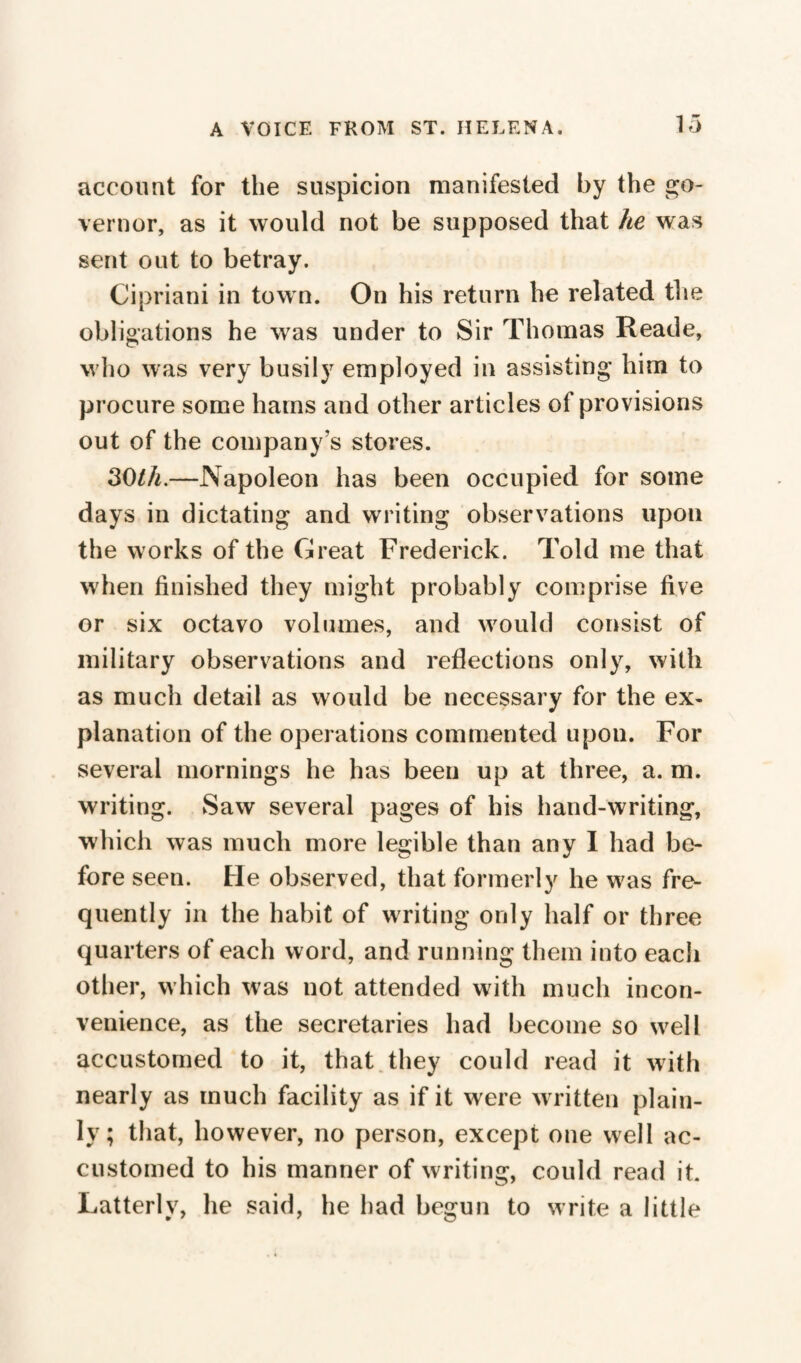 account for the suspicion manifested by the go¬ vernor, as it would not be supposed that he was sent out to betray. Cipriani in town. On his return he related the obligations he wras under to Sir Thomas Reade, who was very busily employed in assisting him to procure some hams and other articles of provisions out of the company's stores. 30th.—Napoleon has been occupied for some days in dictating and writing observations upon the works of the Great Frederick. Told me that when finished they might probably comprise five or six octavo volumes, and would consist of military observations and reflections only, with as much detail as would be necessary for the ex¬ planation of the operations commented upon. For several mornings he has been up at three, a. m. writing. Saw several pages of his hand-writing, which was much more legible than any I had be¬ fore seen. He observed, that formerly he w^as fre¬ quently in the habit of writing only half or three quarters of each word, and running them into each other, which was not attended with much incon¬ venience, as the secretaries had become so w^ell accustomed to it, that they could read it with nearly as much facility as if it were written plain¬ ly ; that, however, no person, except one well ac¬ customed to his manner of writing, could read it. Latterly, he said, he had begun to write a little