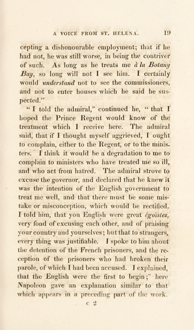 cepting a dishonourable employment; that if lie had not, he was still worse, in being the contriver of such. As long as he treats me à la Botany Bay, so long will not I see him. I certainly would understand not to see the commissioners, and not to enter houses which he said he sus¬ pected.” “ I told the admiral,” continued he, “ that I hoped the Prince Regent would know of the treatment which I receive here. The admiral said, that if I thought myself aggrieved, [ ought to complain, either to the Regent, or to the minis¬ ters. I think it would be a degradation to me to complain to ministers who have treated me so ill, and w ho act from hatred. The admiral strove to excuse the governor, and declared that he knew it was the intention of the English government to treat me well, and that there must be some mis¬ take or misconception, which would be rectified. I told him, that you English were great égoïstes, very fond of excusing each other, and of praising your country and yourselves ; but that to strangers, every thing was justifiable. I spoke to him about the detention of the French prisoners, and the re¬ ception of the prisoners who had broken their parole, of which I had been accused. J explained, that the English were the first to begin here Napoleon gave an explanation similar to that which appears in a preceding part of the work. c 2