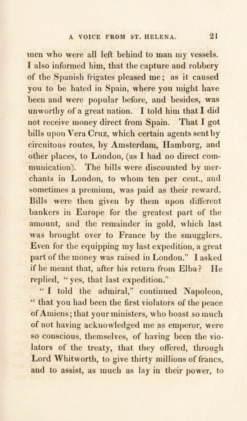 men who were all left behind to man my vessels. I also informed him, that the capture and robbery of the Spanish frigates pleased me; as it caused you to be hated in Spain, where you might have been and were popular before, and besides, was unworthy of a great nation. I told him that I did not receive money direct from Spain. That I got bills upon Vera Cruz, which certain agents sent by circuitous routes, by Amsterdam, Hamburg, and other places, to London, (as I had no direct com¬ munication). The bills were discounted by mer¬ chants in London, to whom ten per cent., and sometimes a premium, was paid as their reward. Bills were then given by them upon different bankers in Europe for the greatest part of the amount, and the remainder in gold, which last was brought over to France by the smugglers. Even for the equipping my last expedition, a great part of the money was raised in London.” I asked if he meant that, after his return from Elba? He replied, “ yes, that last expedition.” “ I told the admiral,” continued Napoleon, “ that you had been the first violators of the peace of Amiens; that your ministers, who boast so much of not having acknowledged me as emperor, were so conscious, themselves, of having been the vio¬ lators of the treaty, that they offered, through Lord Whitworth, to give thirty millions of francs, and to assist, as much as lay in their power, to