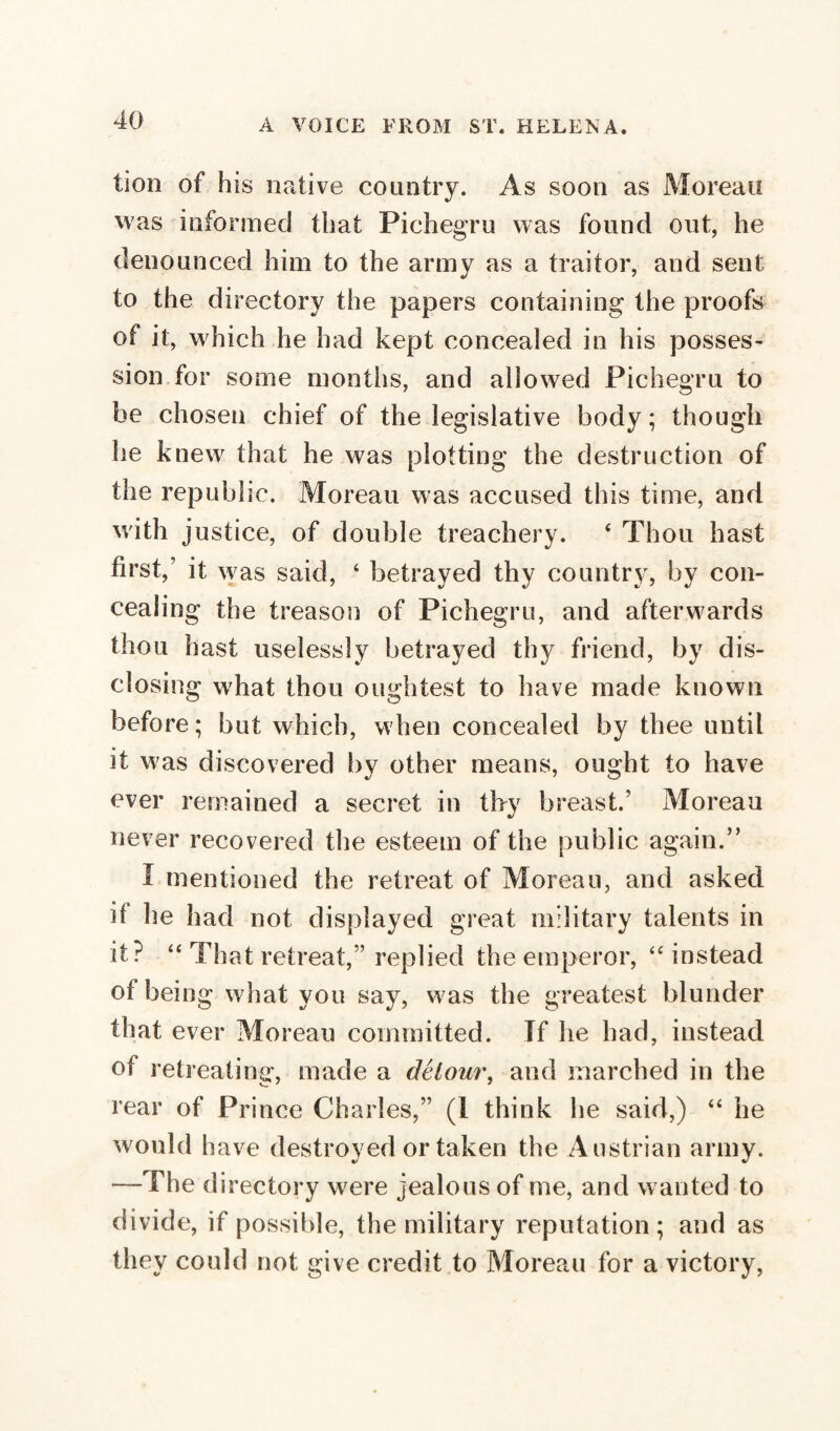 lion of his native country. As soon as Moreau was informed that Pichegru was found out, he denounced him to the army as a traitor, and sent to the directory the papers containing the proofs of it, which he had kept concealed in his posses¬ sion for some months, and allowed Pichegru to he chosen chief of the legislative body; though he knew that he was plotting the destruction of the republic. Moreau was accused this time, and with justice, of double treachery. 4 Thou hast first,’ it was said, 4 betrayed thy country, by con¬ cealing the treason of Pichegru, and afterwards thou hast uselessly betrayed thy friend, by dis¬ closing what thou olightest to have made known before ; but which, when concealed by thee until it was discovered by other means, ought to have ever remained a secret in thy breast.’ Moreau never recovered the esteem of the public again.” Ï mentioned the retreat of Moreau, and asked il he had not displayed great military talents in it? 44 That retreat,” replied the emperor, 44 instead of being what you say, was the greatest blunder that ever Moreau committed. If he had, instead of retreating, made a détour, and marched in the rear of Prince Charles,” (1 think he said,) 44 he would have destroyed or taken the Austrian army. —The d irectory were jealous of me, and wanted to divide, if possible, the military reputation; and as they could not give credit to Moreau for a victory,