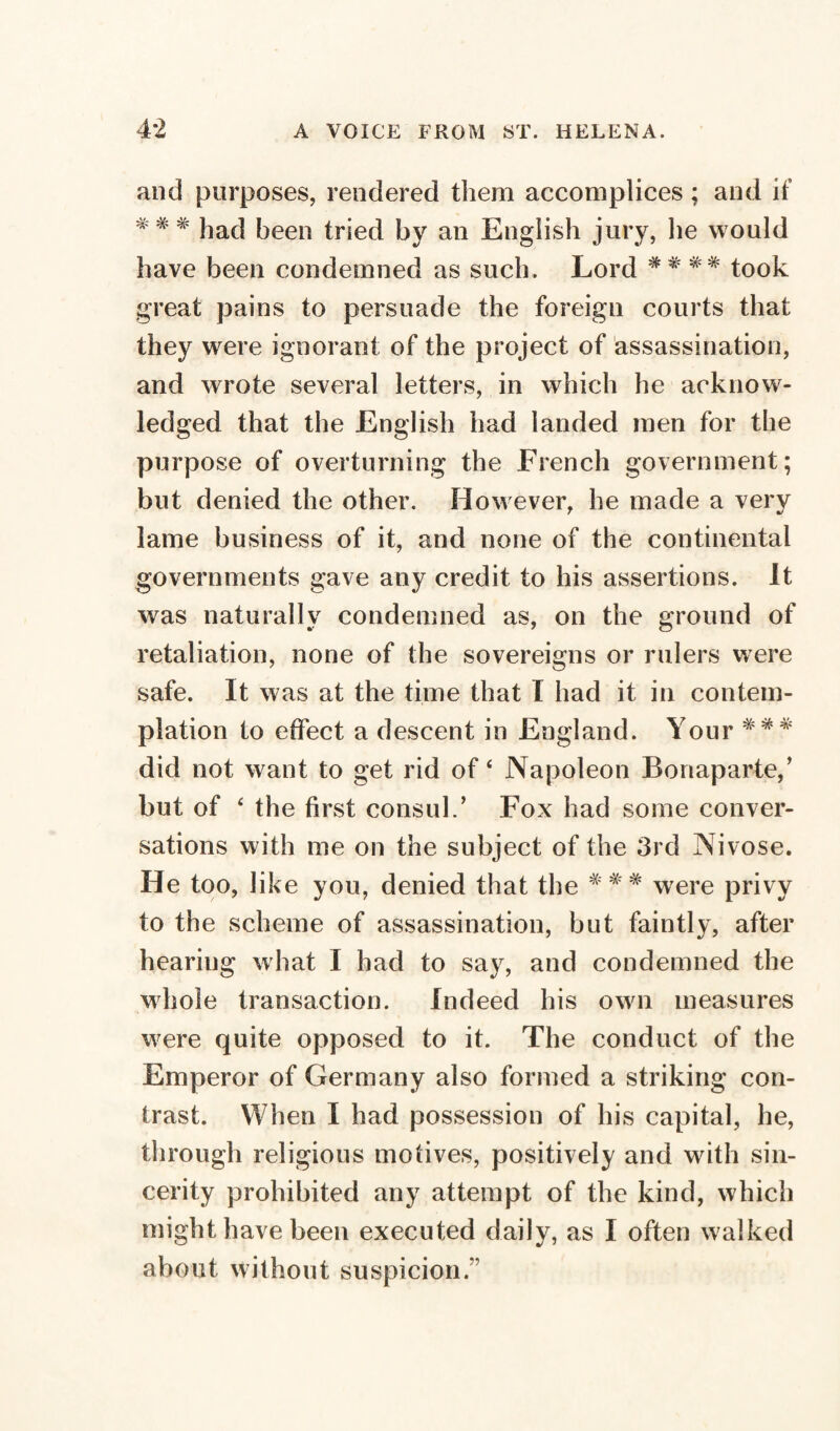 and purposes, rendered them accomplices ; and if *# * ]ia(| [)een (riec[ by an English jury, lie would have been condemned as such. Lord ## ## took great pains to persuade the foreign courts that they were ignorant of the project of assassination, and wrote several letters, in which he acknow¬ ledged that the English had landed men for the purpose of overturning the French government; but denied the other. However, he made a very lame business of it, and none of the continental governments gave any credit to his assertions. It was naturally condemned as, on the ground of retaliation, none of the sovereigns or rulers were safe. It was at the time that I had it in contem¬ plation to effect a descent in England. Your *** did not want to get rid of ‘ Napoleon Bonaparte/ but of ‘ the first consul.’ Fox had some conver¬ sations with me on the subject of the 3rd Nivose. He too, like you, denied that the ### were privy to the scheme of assassination, but faintly, after hearing what I had to say, and condemned the whole transaction. Indeed his own measures w^ere quite opposed to it. The conduct of the Emperor of Germany also formed a striking con¬ trast. When I had possession of his capital, he, through religious motives, positively and with sin¬ cerity prohibited any attempt of the kind, which might have been executed daily, as I often walked about without suspicion.”