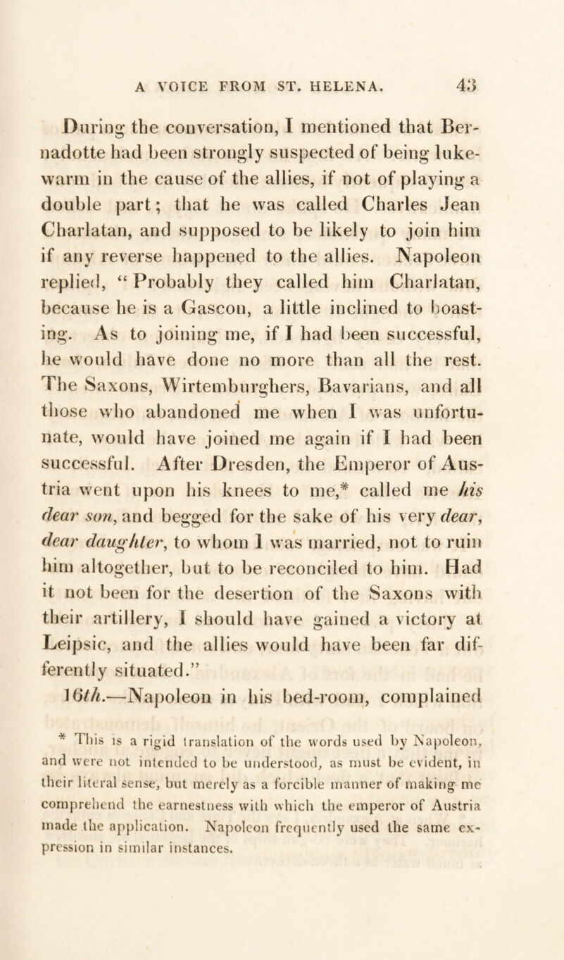 During the conversation, I mentioned that Ber- nadotte had been strongly suspected of being luke¬ warm in the cause of the allies, if not of playing a double part ; that he was called Charles Jean Charlatan, and supposed to be likely to join him if any reverse happened to the allies. Napoleon replied, “ Probably they called him Charlatan, because he is a Gascon, a little inclined to boast¬ ing. As to joining me, if I had been successful, he would have done no more than all the rest. The S axons, Wirtemburghers, Bavarians, and all those who abandoned me when I was unfortu¬ nate, would have joined me again if I had been successful. After Dresden, the Emperor of Aus¬ tria went upon his knees to me,# called me his dear son, and begged for the sake of his very dear, dear daughter, to whom 1 was married, not to ruin him altogether, but to be reconciled to him. Had it not been for the desertion of the Saxons witli their artillery, I should have gained a victory at Leipsic, and the allies would have been far dif¬ ferently situated.” 16th.-—Napoleon in his bed-room, complained * this is a rigid translation of the words used by Napoleon, and were not intended to be understood, as must be evident, in their literal sense, but merely as a forcible manner of making me comprehend the earnestness with which the emperor of Austria made the application. Napoleon frequently used the same ex¬ pression in similar instances.