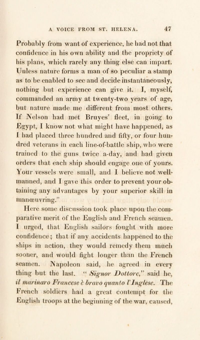 Probably from want of experience, he had not that confidence in his own ability and the propriety of his plans, which rarely any thing’ else can impart. Unless nature forms a man of so peculiar a stamp as to be enabled to see and decide instantaneously, nothing but experience can give it. I, myself, commanded an army at twenty-two years of age, but nature made me different from most others. If Nelson had met Bruyes’ fleet, in going to Egypt, I know not what might have happened, as I had placed three hundred and fifty, or four hun¬ dred veterans in each line-of-battle ship, who were trained to the guns twice a-day, and had given orders that each ship should engage one of yours. Y our vessels were small, and I believe not well- manned, and I gave this order to prevent your ob¬ taining any advantages by your superior skill in manoeuvring.” Here some discussion took place upon the com¬ parative merit of the English and French seamen. I urged, that English sailors fought with more confidence; that if any accidents happened to the ships in action, they would remedy them much sooner, and would fight longer than the French seamen. Napoleon said, lie agreed in every thing but the last. “ Signor Dot tore,” said he, il marinaro Francese è bravo quanto 1 Inglese. The French soldiers had a great contempt for the English troops at the beginning of the war, caused,