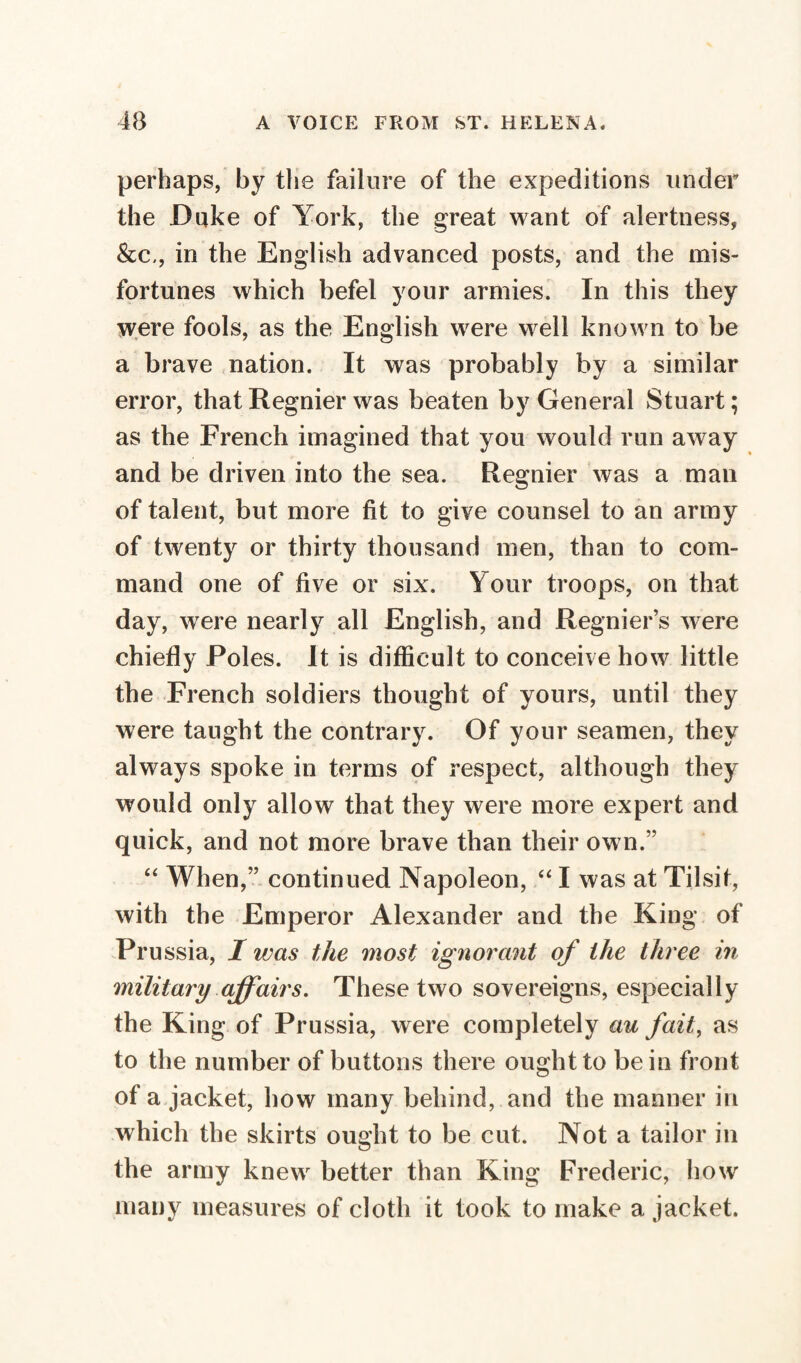 perhaps, by the failure of the expeditions under the Duke of York, the great want of alertness, &c,, in the English advanced posts, and the mis¬ fortunes which befel your armies. In this they were fools, as the English were well known to be a brave nation. It was probably by a similar error, thatRegnier was beaten by General Stuart; as the French imagined that you would run away and be driven into the sea. Regnier was a man of talent, but more fit to give counsel to an army of twenty or thirty thousand men, than to com¬ mand one of five or six. Your troops, on that day, were nearly all English, and Regnier’s were chiefly Poles. It is difficult to conceive how little the French soldiers thought of yours, until they were taught the contrary. Of your seamen, they always spoke in terms of respect, although they would only allow that they were more expert and quick, and not more brave than their own.” “ When,” continued Napoleon, “ I was at Tilsit, with the Emperor Alexander and the King of Prussia, I was the most ignorant of the three in military affairs. These two sovereigns, especially the King of Prussia, were completely au fait, as to the number of buttons there ought to be in front of a jacket, how many behind, and the manner in which the skirts ought to be cut. Not a tailor in the army knewr better than King Frederic, how many measures of cloth it took to make a jacket.