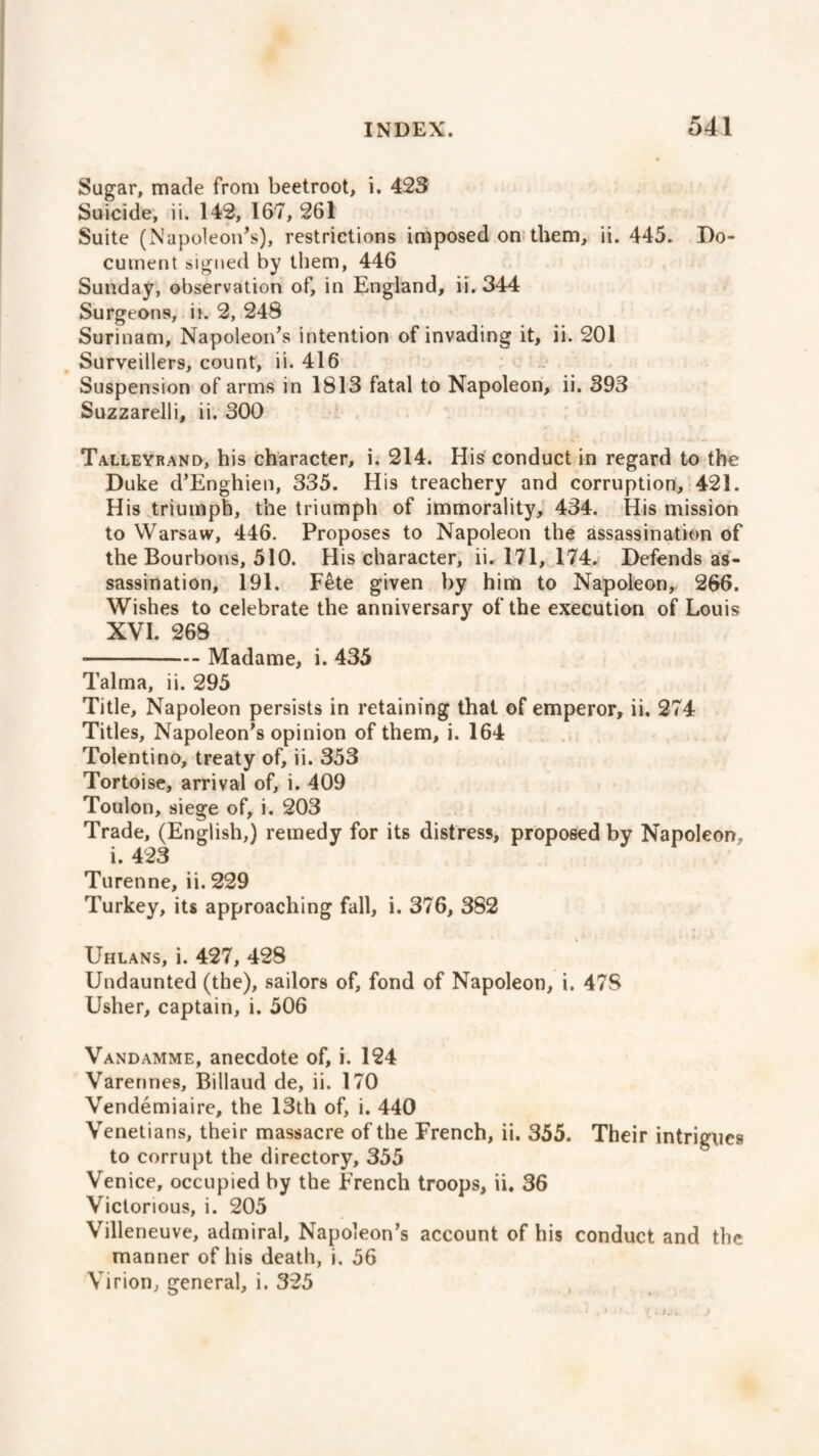 Sugar, made from beetroot, i. 423 Suicide, ii. 142, 167, 261 Suite (Napoleon’s), restrictions imposed on them, ii. 445. Do¬ cument signed by them, 446 Sunday, observation of, in England, ii. 344 Surgeons, in 2, 248 Surinam, Napoleon’s intention of invading it, ii. 201 Surveillers, count, ii. 416 Suspension of arms in 1813 fatal to Napoleon, ii. 393 Suzzarelli, ii. 300 Talleyrand, his character, i. 214. His conduct in regard to the Duke d’Enghien, 335. Hi9 treachery and corruption, 421. His triumph, the triumph of immorality, 434. His mission to Warsaw, 446. Proposes to Napoleon the assassination of the Bourbons, 510. His character, ii. 171, 174. Defends as¬ sassination, 191. Fête given by him to Napoleon, 266. Wishes to celebrate the anniversary of the execution of Louis XVI. 268 -Madame, i. 435 Talma, ii. 295 Title, Napoleon persists in retaining that of emperor, ii. 274 Titles, Napoleon’s opinion of them, i. 164 Tolentino, treaty of, ii. 353 Tortoise, arrival of, i. 409 Toulon, siege of, i. 203 Trade, (English,) remedy for its distress, proposed by Napoleon, i. 423 Turenne, ii. 229 Turkey, its approaching fall, i. 376, 382 Uhlans, i. 427, 428 Undaunted (the), sailors of, fond of Napoleon, i. 478 Usher, captain, i. 506 Vandamme, anecdote of, i. 124 Varennes, Billaud de, ii. 170 Vendémiaire, the 13th of, i. 440 Venetians, their massacre of the French, ii. 355. Their intrigues to corrupt the directory, 355 Venice, occupied by the French troops, ii. 36 Victorious, i. 205 Villeneuve, admiral, Napoleon’s account of his conduct and the manner of his death, i. 56 Virion, general, i. 325