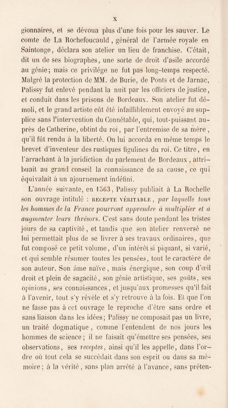 gionnaires, et se dévoua plus d’une fois pour les sauver. Le comte de La Rochefoucauld , général de l’armée royale en Saintonge, déclara son atelier un lieu de franchise. C’était, dit un de ses biographes, une sorte de droit d’asile accordé au génie; mais ce privilège ne fut pas long-temps respecté. Malgré la protection de MM. de Burie, de Ponts et de Jarnac, Palissy fut enlevé pendant la nuit par les officiers de justice, et conduit dans les prisons de Bordeaux. Son atelier fut dé- rnoli, et le grand artiste eût été infailliblement envoyé au sup¬ plice sans l’intervention du Connétable, cpii, tout-puissant au¬ près de Catherine, obtint du roi, par l’entremise de sa mère , cju’il fût rendu à la liberté. On lui accorda en même temps le brevet d’inventeur des rustiques figulines du roi. Ce titre, en l’arrachant à la juridiction du parlement de Bordeaux , attri¬ buait au grand conseil la connaissance de sa cause, ce qui équivalait à un ajournement indéfini. L’année suivante, en 1563, Palissy publiait à La Rochelle son ouvrage intitulé : rececte véritable, par laquelle tou‘=) les hommes de la France pourront apprendre à multiplier et à augmenter leurs thrésors. C’est sans doute pendant les tristes jours de sa captivité, et tandis que son atelier renversé ne lui permettait plus de se livrer à ses travaux ordinaires, que fut composé ce petit volume, d’un intérêt si piquant, si varié, et qui semble résumer toutes les pensées^ tout le caractère de son auteur. Son àme naïve, mais énergique, son coup d’œil droit et plein de sagacité, son génie artistique, ses goûts, ses opinions, ses connaissances, et jusqu’aux promesses qu’il fait à l’avenir, tout s’y révèle et s’y retrouve à la fois. Et que l’on ne fasse pas à cet ouvrage le reproche d’être sans ordre et sans liaison dans les idées; Palissy ne composait pas un livre, un traité dogmatique , comme l’entendent de nos jours les hommes de science ; il ne faisait qu’émettre ses pensées, ses observations, ses receptes, ainsi qu’il les appelle, dans l’or¬ dre où tout cela se succédait dans son esprit ou dans sa mé¬ moire; à la vérité, sans plan arrêté à l’avance, sans préten-