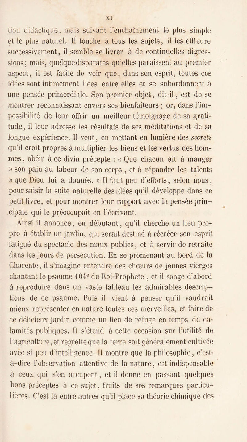 tion didactique, mais suivant l’enciiaînement le plus sim[)le et le plus naturel. Il touche à tous les sujets, il les effleure successivement, il semble se livrer à de continuelles digres¬ sions; mais, quelque disparates qu’elles paraissent au premier aspect, il est facile de voir que, dans son esprit, toutes ces idées sont intimement liées entre elles et se subordonnent à une pensée primordiale. Son premier objet, dit-il, est de se montrer reconnaissant envers ses bienfaiteurs ; or, dans l’im¬ possibilité de leur offrir un meilleur témoignage de sa grati¬ tude, il leur adresse les résultats de ses méditations et de sa longue expérience. Il veut, en mettant en lumière des secrets c[u’il croit propres à multiplier les biens et les vertus des hom¬ mes , obéir à ce divin précepte ; « Que chacun ait à manger » son pain au labeur de son corps , et à répandre les talents » que Dieu lui a donnés. « Il faut peu d’efforts, selon nous^ pour saisir la suite naturelle des idées qu’il développe dans ce petit livre, et pour montrer leur rapport avec la pensée prin¬ cipale qui le préoccupait en l’écrivant. Ainsi il annonce, en débutant, qu’il cherche un lieu pro¬ pre à établir un jardin, qui serait destiné à récréer son esprit fatigué du spectacle des maux publics, et à servir de retraite dans les jours de persécution. En se promenant au bord de la Charente, il s’imagine entendre des choeurs de jeunes vierges chantant le psaume 104'^ du Roi-Prophète , et il songe d’abord à reproduire dans un vaste tableau les admirables descrip¬ tions de ce psaume. Puis il vient à penser qu’il vaudrait mieux représenter en nature toutes ces merveilles, et faire de ce délicieux jardin comme un lieu de refuge en temps de ca¬ lamités publiques. Il s’étend à cette occasion sur Tutilité de l’agriculture, et regrette que la terre soit généralement cultivée avec si peu d’intelligence. Il montre que la philosophie, c’esb à-dire l’observation attentive de la nature, est indispensable à ceux qui s’en occupent, et il donne en passant quelques bons préceptes à ce sujet, fruits de ses remarques particu¬ lières. C’est là entre autres qu’il place sa théorie chimique des