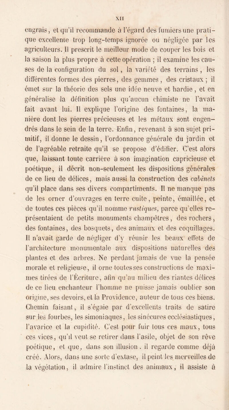 engrais, el qu’il recommande à l’égard des fumiers une prati¬ que excellente trop long-temps ignorée ou négligée par les agriculteurs. Il prescrit le meilleur mode de couper les bois et la saison la plus propre à cette opération ; il examine les cau¬ ses de la configuration du sol, la variété des terrains, les différentes formes des pierres, des gemmes, des cristaux; il émet sur la théorie des sels une idée neuve et hardie, et en généralise la définition plus qu’aucun chimiste ne l’avait fait avant lui. Il explique l’origine des fontaines, la ma¬ nière dont les pierres précieuses et les métaux sont engen¬ drés dans le sein de la terre. Enfin, revenant à son sujet pri¬ mitif, il donne le dessin, l’ordonnance générale du jardin et de l’agréable retraite qu’il se propose d’édifier. C’est alors que, laissant toute carrière à son imagination capricieuse et poétique, il décrit non-seulement les dispositions générales de ce lieu de délices, mais aussi la construction des cabinets qu’il place dans ses divers compartiments. Il ne manque pas de les orner d’ouvrages en terre cuite, peinte, émaillée, et de toutes ces pièces qu’il nomme rustiques^ parce qu’elles re¬ présentaient de petits monuments champêtres, des rochers, des fontaines, des bosquets, des animaux et des coquillages. Il n’avait garde de négliger d’y réunir les beaux effets de l’architecture monumentale aux dispositions naturelles des plantes et des arbres. Ne perdant jamais de vue la pensée morale et religieuse, il orne toutes ses constructions de maxi¬ mes tirées de l’Écriture, afin qu’au milieu des riantes délices de ce lieu enchanteur l’homme ne puisse jamais oublier son origine, ses devoirs, et la Providence, auteur de tous ces biens. Chemin faisant, il s’égaie par d’excellents traits de satire sur les fourbes, les simoniaques, les sinécures ecclésiastiques, l’avarice et la cupidité. C’est pour fuir tous ces maux, tous ces vices, qu’il veut se retirer dans l’asile, objet de son rêve poétique, et que, dans son illusion, il regarde comme déjà créé. Alors, dans une sorte d’extase, il peint les merveilles de la végétation, il admire l’instinct des animaux, il assiste à