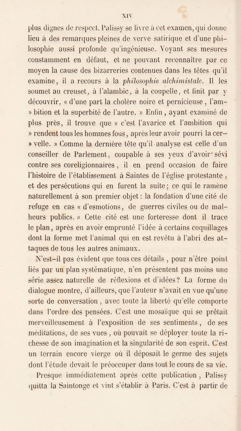 plus (lignes de respect. Palissy se livre à cet examen, qui donne lieu à des remarques pleines de verve satirique et d’une phi¬ losophie aussi profonde qu’ingénieuse. Voyant ses mesures constamment en défaut, et ne pouvant rec^onnaître par ce moyen la cause des bizarreries contenues dans les têtes qu’il examine, il a recours à la philosophie alchimislale. Il les soumet au creuset, à l’alambic, à la coupelle, et finit par y découvrir, « d’une part la cholère noire et pernicieuse , l’am- » bition et la superbité de l’autre. » Enfin, ayant examiné de plus près, il trouve que « c’est l’avarice et l’ambition qui )) rendent tous les hommes fous, après leur avoir pourri la cer- » velle. » Comme la dernière tête qu’il analyse est celle d’un conseiller de Parlement, coupable à ses yeux d’avoir'sévi contre ses coreligionnaires , il en prend occasion de faire l’histoire de l’établissement à Saintes de l’église protestante ^ et des persécutions qui en furent la suite ; ce qui le ramène naturellement à son premier objet: la fondation d’une cité de refuge en cas « d’esmotions, de guerres civiles ou de mal¬ heurs publics. ;) Cette cité est une forteresse dont il trace le plan, après en avoir emprunté l’idée à certains coquillages dont la forme met l’animal qui en est revêtu à l’abri des at¬ taques de tous les autres animaux. N’est-il pas évident que tous ces détails , pour n’être point liés par un plan systématique, n’en présentent pas moins une série assez naturelle de réflexions et d’idées? La forme du dialogue montre, d’ailleurs, que Pauteur n’avait en vue qu’une sorte de conversation , avec toute la liberté qu’elle comporte dans l’ordre des pensées. C’est une mosaïque qui se prêtait merveilleusement à l’exposition de ses sentiments, de ses méditations, de ses vues, où pouvait se déployer toute la ri¬ chesse de son imagination et la singularité de son esprit. C’est un terrain encore vierge où il déposait le germe des sujets dont l’étude devait le préoccuper dans tout le cours de sa vie. Presque immédiatement après cette publication , Palissy quitta la Saintonge et vint s’établir à Paris. C’est à partir de