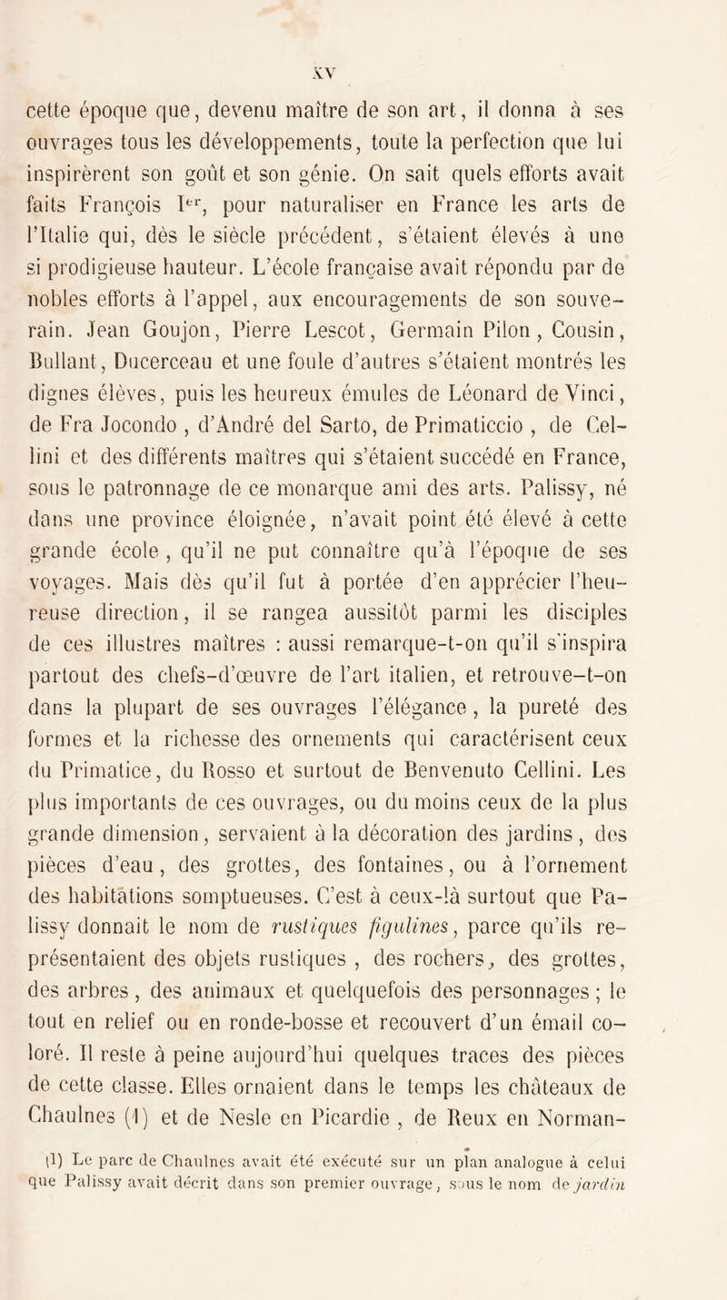 cette époque que, devenu maître de son art, il donna à ses ouvrages tous les développements, toute la perfection que lui inspirèrent son goût et son génie. On sait quels efforts avait faits François pour naturaliser en F’rance les arts de l’Italie qui, dès le siècle précédent, s’étaient élevés à une si prodigieuse hauteur. L’école française avait répondu par de nobles efforts à l’appel, aux encouragements de son souve¬ rain, Jean Goujon, Pierre Lescot, Germain Pilon, Cousin, Brillant, Ducerceau et une foule d’autres s’étaient montrés les dignes élèves, puis les heureux émules de Léonard de Vinci, de Fra Jocondo , d’André del Sarto, de Primaticcio , de Cel- lini et des différents maîtres qui s’étaient succédé en France, sous le patronnage de ce monarque ami des arts, Palissy, né dans une province éloignée, n’avait point été élevé à cette grande école , qu’il ne put connaître qu’à l’époque de ses voyages. Mais dès qu’il fut à portée d’en apprécier l’heu¬ reuse direction, il se rangea aussitôt parmi les disciples de ces illustres maîtres : aussi remarque-t-on qu’il s'inspira partout des chefs-d’œuvre de l’art italien, et retrouve-t-on dans la plupart de ses ouvrages l’élégance, la pureté des formes et la richesse des ornements qui caractérisent ceux du Primatice, du Rosso et surtout de Benvenuto Cellini, Les plus importants de ces ouvrages, ou du moins ceux de la plus grande dimension, servaient à la décoration des jardins, des pièces d’eau, des grottes, des fontaines, ou à l’ornement des habitations somptueuses. C’est à ceux-là surtout que Pa¬ lissy donnait le nom de rustiques figulines, parce qu’ils re¬ présentaient des objets rustiques , des rochers, des grottes, des arbres, des animaux et quelquefois des personnages ; le tout en relief ou en ronde-bosse et recouvert d’un émail co¬ loré. Il reste à peine aujourd’hui quelques traces des pièces de cette classe. Elles ornaient dans le temps les châteaux de Chaulnes (I) et de Nesle en Picardie , de Reux en Norman- * (1) Le parc de Chaulnes avait été exécuté sur un plan analogue à celui que Palissy avait décrit dans son premier ouvrage, sous le nom (\c jardin