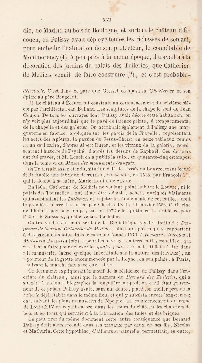 die, de Madrid au bois de Boulogne, et surtout le chateau d'É- couen, où Palissy avait déployé toutes les richesses de son art, pour embellir l’habitation de son protecteur, le connétable de Montmorency (l). A peu près à la même époque, il travailla à la décoration des jardins du palais des Tuileries, que Catherine de Médicis venait de faire construire (2), et c’est probable- délexlahle. C’est dans ce parc que Gresset composa sa Chartreuse et son épître au père Bougeant. (1) Le château d’Écoucn fut construit au commencement du seizième siè¬ cle par l’architecte Jean Ballant. Les sculptures de la chapelle sont de Jean Goujon. De tous les ouvrages dont Palissy avait décoré cette habitation, on n’y voit plus aujourd’hui que le pavé de faïence peinte, à compartiments , de la chapelle et des galeries On attribuait également à Palissy une mar¬ queterie en faïence, appliquée sur les parois de la Chapelle, représentant les actes des Apôtres, la passion de Jésus-Christ, en seize tableaux réunis en un seul cadre, d’après Albert Durer, et les vitraux de la galerie, repré¬ sentant l’histoire de Psyché , d’après les dessins de Eaphaël. Ces derniers ont été gravés, et M. Lenoiren a publié la suite, en quarante-cinq estampes, dans le tome vi du Musée des monuments français. (2) Un terrain assez étendu, situé au delà des fossés du Louvre, etsurlequel était établie une fabrique de tuiles , fut acheté, en 1518, par François l'’*’, qui le donna à sa mère, Marie-Louiie de Savoie. En 1564 , Catherine de Médicis ne voulant point habiter le Louvre , ni le palais des Tournclles , qui allait être démoli , acheta quelques bâtiments qui avoisinaient les Tuileries, et fit jeter les fondements de cet édifice, dont la première pierre fut posée par Charles IX le 11 janvier 1566. Catherine ne l'habita pas long-temps , car eu 1572 elle quitta cette résidence pour riiûtel de Boissons, qu’elle venait d’acheter. On trouve dans un manuscrit de la Bibliothèque royale , intitulé ; Des¬ penses de la reyne Catherine de Médicis , plusieurs pièces qui se rapportent à des payements faits dans le cours de l’année 1570, à Bernard, Nicolas et JMathurin P.VLissYs (sic), “ pour les ouvrages en terre cuite, esmaillée , qui » restent à faire pour achever les quatre ponts (ce mot, difficile à lire dans » le manuscrit, laisse quelque incertitude sur la nature des travaux ), au » pourtour de lag:rotte encommencée par la Reyne , en son palais, à Paris, » suivant le marché fait avec eux, etc. a Ce document expliquerait le motif de la résidence de Palissy dans l’en¬ ceinte du château , ainsi que le surnom de Bernard des Tuileries, qui a suggéré à quelques biographes la singulière supposition qu’il était gouver¬ neur de ce palais. Paliss}^ avait, sans nul doute, placé son atelier près de la tuilerie déjà établie dans le même lieu, et qui y subsista encore long-temps; car, suivant les plans manuscrits de l’époque, au commencement du règne de Louis XIV on voyait encore dans les cours du château les chantiers de bois et les fours qui servaient à la fabrication des tuiles et des briques. On peut tirer du même document cette autre conséquence, que Bernard Palissy était alors secondé dans ses travaux par deux de ses fils, Nicolas et Mathurin.Cette hypothèse, d’ailleurs si naturelle, permettrait, en outre,