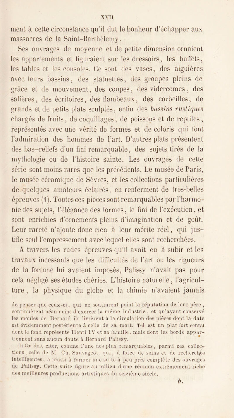 ment à cette circonstance qu’il dut le bonheur d'échapper aux massacres de la Saint-Barthélemy. Ses ouvrages de moyenne et de petite dimension ornaient les appartements et figuraient sur les dressoirs, les buffets, les tables et les consoles. Ce sont des vases, des aiguières avec leurs bassins, des statuettes, des groupes pleins de grâce et de mouvement, des coupes, des vidercomes , des salières, des écritoires, des flambeaux, des corbeilles, de grands et de petits plats sculptés, enfin des bassins rustiques chargés de fruits, de coquillages, de poissons et de reptiles, représentés avec une vérité de formes et de coloris qui font l’admiration des hommes de l’art. D’autres plats présentent des bas-reliefs d’un fini remarquable, des sujets tirés de la mythologie ou de l’histoire sainte. Les ouvrages de cette série sont moins rares que les précédents. Le musée de Paris, le musée céramique de Sèvres, et les collections particulières de quelques amateurs éclairés, en renferment de très-belles épreuves (1 ). Toutes ces pièces sont remarquables par l’harmo¬ nie des sujets, l’élégance des formes, le fini de l’exécution, et sont enrichies d’ornements pleins d’imagination et de goût. Leur rareté n’ajoute donc rien à leur mérite réel, qui jus¬ tifie seul l’empressement avec lequel elles sont recherchées. A travers les rudes épreuves qu’il avait eu à subir et les travaux incessants que les difficultés de fart ou les rigueurs de la fortune lui avaient imposés, Palissy n’avait pas pour cela négligé ses études chéries. L’histoire naturelle, l’agricul¬ ture , la physique du globe et la chimie n’avaient jamais de penser que ceux-ci, qui ne soutinrent point la réputation de leur père , continuèrent néanmoins d’exercer la même industrie , et qu’ayant conservé les moules de Bernard ils livrèrent à la circulation des pièces dont la date est évidemment postérieure à celle de sa mort. Tel est un plat fort connu dont le fond représente Henri IV et sa famille, mais dont les bords appar¬ tiennent sans aucun doute à Bernard Palissy. (1) On doit citer, comme l’une des plus remarquables, parmi ces collec¬ tions, celle de M. Ch. Sauvageot, qui, à force de soins et de rechercli|bs intelligentes, a réussi à former une suite à peu près complète des ouvrages de Palissy. Cette suite figure au milieu d’une réunion extrêmement riche des meilleures productions arti.stiques du seizième siècle. l).
