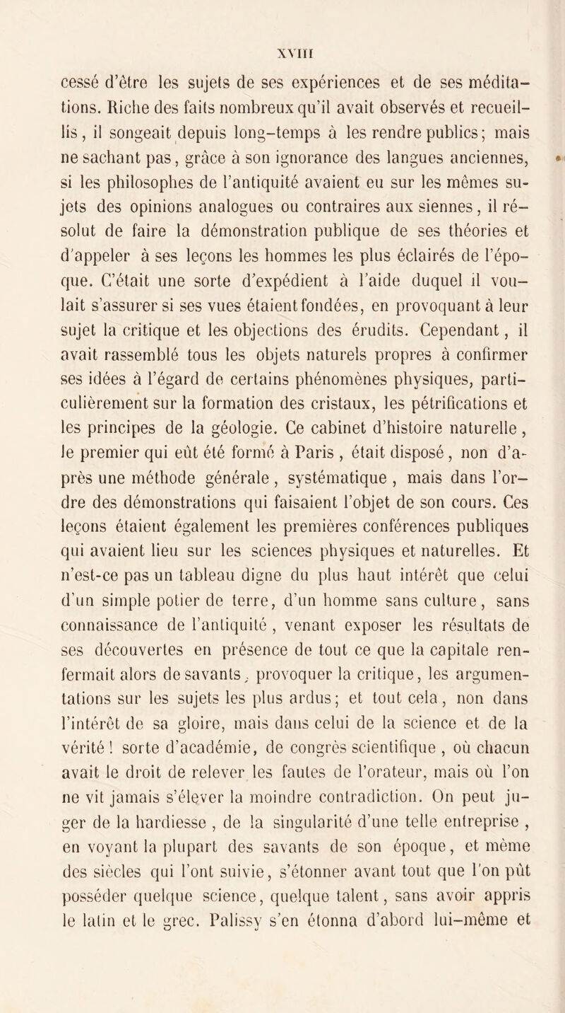 cessé d’être les sujets de ses expériences et de ses médita¬ tions. Riclie des faits nombreux qu’il avait observés et recueil¬ lis, il songeait depuis long-temps à les rendre publics ; mais ne sachant pas, grâce à son ignorance des langues anciennes, • si les philosophes de l’antiquité avaient eu sur les mêmes su¬ jets des opinions analogues ou contraires aux siennes, il ré¬ solut de faire la démonstration publique de ses théories et d'appeler à ses leçons les hommes les plus éclairés de l’épo¬ que. C’était une sorte d’expédient à l’aide duquel il vou¬ lait s’assurer si ses vues étaient fondées, en provoquant à leur sujet la critique et les objections des érudits. Cependant, il avait rassemblé tous les objets naturels propres à confirmer ses idées à l’égard de certains phénomènes physiques, parti¬ culièrement sur la formation des cristaux, les pétrifications et les principes de la géologie. Ce cabinet d’histoire naturelle, le premier qui eût été formé à Paris , était disposé , non d’a¬ près une méthode générale, systématique , mais dans l’or¬ dre des démonstrations qui faisaient l’objet de son cours. Ces leçons étaient également les premières conférences publiques qui avaient lieu sur les sciences physiques et naturelles. Et n’est-ce pas un tableau digne du plus haut intérêt que celui d’un simple potier de terre, d’un homme sans culture, sans connaissance de l’antiquité , venant exposer les résultats de ses découvertes en présence de tout ce que la capitale ren¬ fermait alors desavants, provoquer la critique, les argumen¬ tations sur les sujets les plus ardus; et tout cela, non dans l’intérêt de sa gloire, mais dans celui de la science et de la vérité ! sorte d’académie, de congrès scientifique , où chacun avait le droit de relever les fautes de l’orateur, mais où l’on ne vit jamais s’élever la moindre contradiction. On peut ju¬ ger de la hardiesse , de la singularité d’une telle entreprise , en voyant la plupart des savants de son époque, et même des siècles qui font suivie, s’étonner avant tout que l'on put posséder quelque science, quelque talent, sans avoir appris le latin et le grec. Palissy s’en étonna d’abord lui-même et
