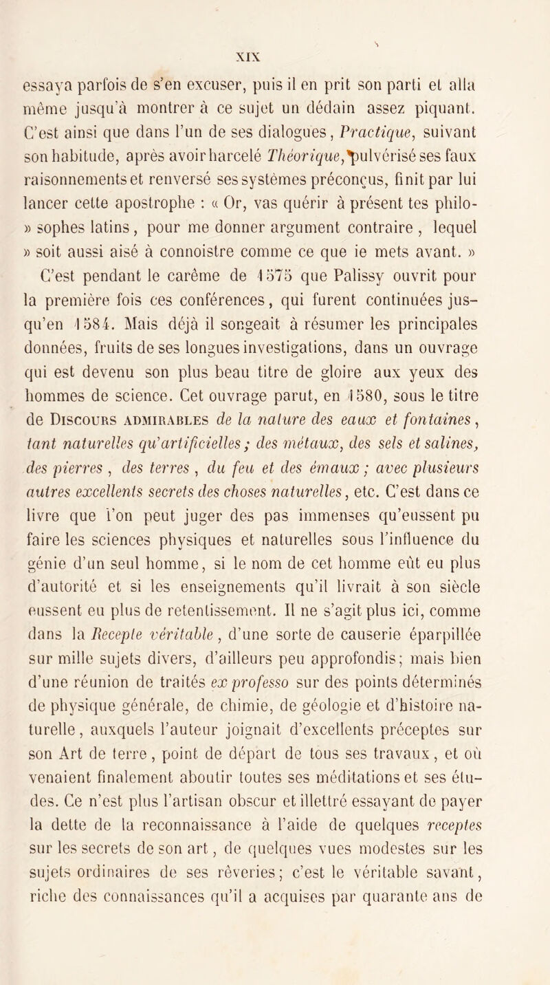 essaya parfois de s’en excuser, puis il en prit son parti et alla même jusqu’à montrer à ce sujet un dédain assez piquant. C’est ainsi que dans l’im de ses dialogues, Practique, suivant son habitude, après avoirharcelé 'pulvérisé ses faux raisonnements et renversé ses systèmes préconçus, finit par lui lancer celte apostrophe ; « Or, vas quérir à présent tes philo- » sophes latins, pour me donner argument contraire , lequel » soit aussi aisé à connoistre comme ce que ie mets avant. » C’est pendant le carême de 1575 que Palissy ouvrit pour la première fois ces conférences, qui furent continuées jus¬ qu’en 1584. Mais déjà il songeait à résumer les principales données, fruits de ses longues investigations, dans un ouvrage qui est devenu son plus beau titre de gloire aux yeux des hommes de science. Cet ouvrage parut, en 1580, sous le titre de Discours admirables de la nature des eaux et fontaines^ tant naturelles qu'artificielles; des métaux, des sels et salines, des pierres , des terres , du feu et des émaux ; avec plusieurs autres excellents secrets des choses naturelles, etc. C’est dans ce livre que l’on peut juger des pas immenses qu’eussent pu faire les sciences physiques et naturelles sous l’influence du génie d’un seul homme, si le nom de cet homme eût eu plus d’autorité et si les enseignements qu’il livrait à son siècle eussent eu plus de retentissement. Il ne s’agit plus ici, comme dans la Receple véritable, d’une sorte de causerie éparpillée sur mille sujets divers, d’ailleurs peu approfondis; mais bien d’une réunion de traités ex professa sur des points déterminés de physique générale, de chimie, de géologie et d’histoire na¬ turelle , auxquels l’auteur joignait d’excellents préceptes sur son Art de terre, point de départ de tous ses travaux, et où venaient finalement aboutir toutes ses méditations et ses élu¬ des. Ce n’est plus l’artisan obscur et illettré essayant de payer la dette de la reconnaissance à l’aide de quelques receptes sur les secrets de son art, de quelques vues modestes sur les sujets ordinaires de ses rêveries; c’est le véritable savant, riche des connaissances qu’il a acquises par quarante ans de