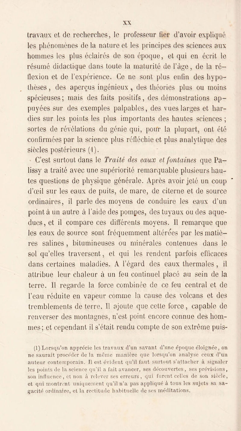 travaux et de recherches, le professeur üer d’avoir expliqué les phénomènes de la nature et les principes des sciences aux hommes les plus éclairés de son époque, et qui en écrit le résumé didactique dans toute la maturité de l’àge, de la ré- tlexion et de l’expérience. Ce ne sont plus enfin des hypo¬ thèses , des aperçus ingénieux, des théories plus ou moins spécieuses; mais des faits positifs, des démonstrations ap¬ puyées sur des exemples palpables, des vues larges et har¬ dies sur les points les plus importants des hautes sciences ; sortes de révélations du génie qui, pour la plupart, ont été confirmées par la science plus réfléchie et plus analytique des siècles postérieurs ('!). ' C’est surtout dans le Traité des eaux et fontaines que Pa- lissy a traité avec une supériorité remarquable plusieurs hau¬ tes questions de physique générale. Après avoir jeté un coup d’œil sur les eaux de puits, de mare, de citerne et de source ordinaires, il parle des moyens de conduire les eaux d’un point à un autre à l’aide des pompes, des tuyaux ou des aque¬ ducs, et il compare ces différents moyens. Il remarque que les eaux de source sont fréquemment altérées par les matiè¬ res salines , bitumineuses ou minérales contenues dans le sol qu’elles traversent, et qui les rendent parfois efficaces dans certaines maladies. A l’égard des eaux thermales , il attribue leur chaleur à un feu continuel placé au sein de la terre. Il regarde la force combinée de ce feu central et de l’eau réduite en vapeur comme la cause des volcans et des tremblements de terre. Il ajoute que cette force, capable de renverser des montagnes, n’est point encore connue des hom¬ mes; et cependant il s’était rendu compte de son extrême puis- (1) Lorsqu’on apprécie les travaux d’un savant d’une époque éloignée, on ne saurait procéder de la même manière que lorsqu’on analyse ceux d’un auteur contemporain. Il est évident qu’il faut surtout s’attacher à signaler les points de la science qu’il a fait avancer, ses découvertes , ses prévisions, son influence, et non à relever ses erreurs, qui furent celles de son siècle, et qui montrent uniquement qu’il n’a pas appliqué à tous les sujets sa sa¬ gacité ordinaire, et la rectitude habituelle de ses méditations.