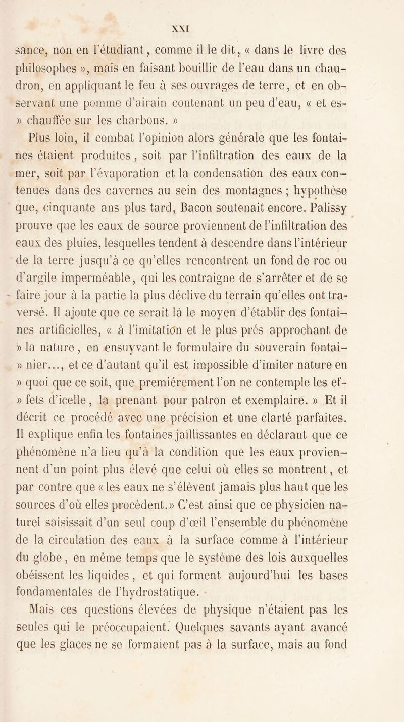 \\I sance, non en rétndiant, comme il le dit, « dans le livre des philosophes », mais en faisant bouillir de l’eau dans un chau¬ dron, en appliquant le feu à ses ouvrages de terre, et en ob¬ servant une pomme d’airain contenant un peu d’eau, « et es- » chauffée sur les charbons. » Plus loin, il combat l’opinion alors générale que les fontai¬ nes étaient produites, soit par l’infdtration des eaux de la mer, soit par l’évaporation et la condensation des eaux con¬ tenues dans des cavernes au sein des montagnes ; hypothèse que, cinquante ans plus tard, Bacon soutenait encore. Palissy prouve que les eaux de source proviennent de l’infdtration des eaux des pluies, lesquelles tendent à descendre dans l’intérieur de la terre jusqu’à ce qu’elles rencontrent un fond de roc ou d’argile imperméable, qui les contraigne de s’arrêter et de se - faire jour à la partie la plus déclive du terrain qu’elles ont tra¬ versé. U ajoute que ce serait là le moyen d’établir des fontai¬ nes artificielles, « à l’imitation et le plus prés approchant de » la nature , en ensuyvant le formulaire du souverain fontai- » nier..., et ce d’autant qu’il est impossible d’imiter nature en » quoi que ce soit, que premièrement l’on ne contemple les ef- » fets d’icelle , la prenant pour patron et exemplaire. » Et il décrit ce procédé avec une précision et une clarté parfaites. Il explique enfin les fontaines jaillissantes en déclarant que ce phénomène n’a lieu qu’à la condition que les eaux provien¬ nent d’un point plus élevé que celui où elles se montrent, et par contre que « les eaux ne s’élèvent jamais plus haut que les sources d’où elles procèdent.» C’est ainsi que ce physicien na¬ turel saisissait d’un seul coup d’œil l’ensemble du phénomène de la circulation des eaux à la surface comme à l’intérieur du globe, en même temps que le système des lois auxquelles obéissent les liquides, et qui forment aujourd’hui les bases fondamentales de l’hydrostatique. Mais ces questions élevées de physique n’étaient pas les seules qui le préoccupaient. Quelques savants ayant avancé que les glaces ne se formaient pas à la surface, mais au fond