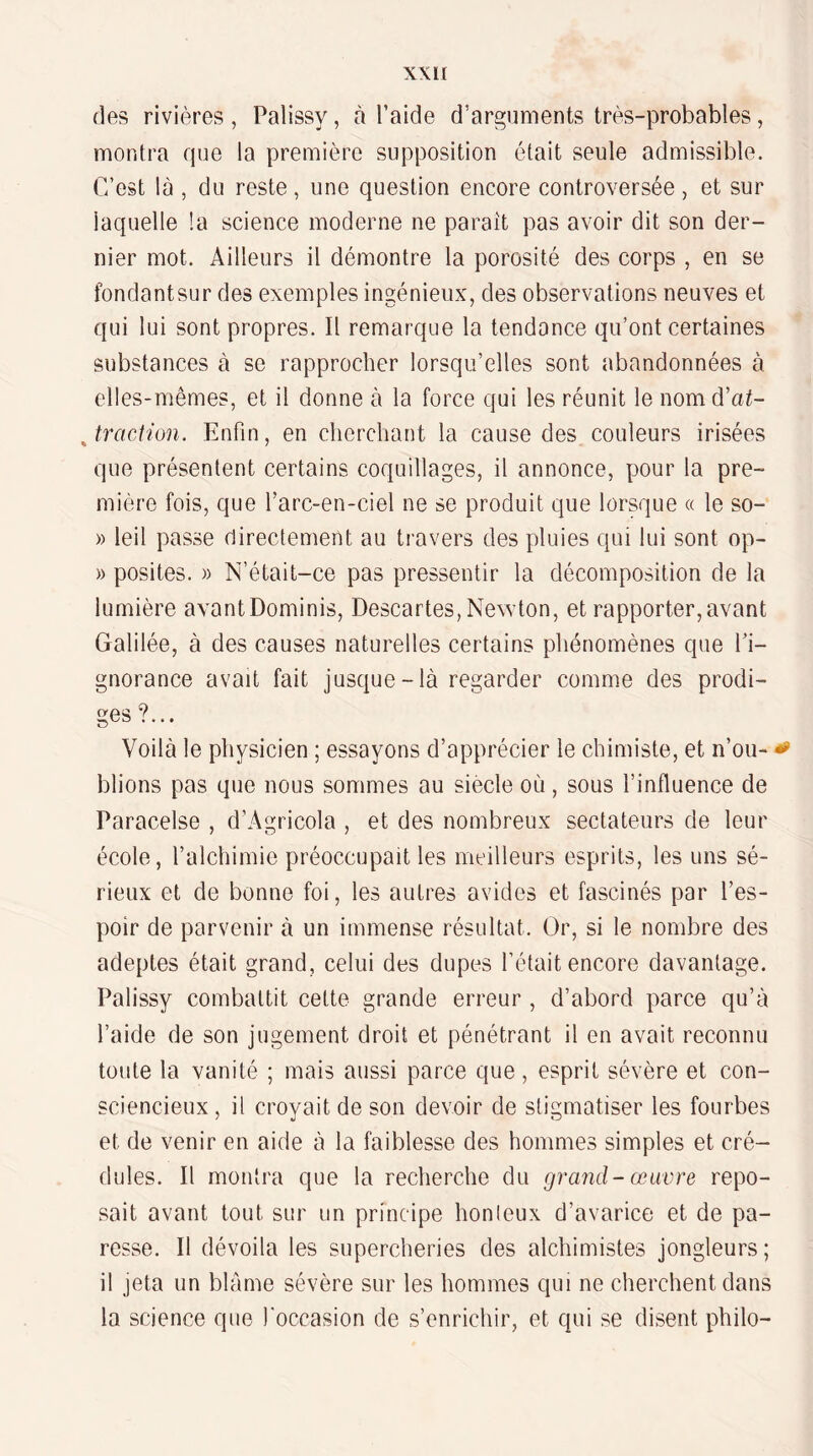 (les rivi(ères , Palissy, à l’aide d’arguments très-probables, montra que la première supposition était seule admissible. C’est là , du reste, une question encore controversée, et sur laquelle !a science moderne ne parait pas avoir dit son der¬ nier mot. Ailleurs il démontre la porosité des corps , en se fondantsur des exemples ingénieux, des observations neuves et qui lui sont propres. Il remarque la tendance qu’ont certaines substances à se rapprocher lorsqu’elles sont abandonnées à elles-mêmes, et il donne à la force qui les réunit le nomd’ai- ^ traction. Enfin, en cherchant la cause des couleurs irisées que présentent certains coquillages, il annonce, pour la pre¬ mière fois, que l’arc-en-ciel ne se produit que lorsque « le so- » leil passe directement au travers des pluies qui lui sont op- » posites. » N’était-ce pas pressentir la décomposition de la lumière avantDominis, Descartes, Newton, et rapporter,avant Galilée, à des causes naturelles certains phénomènes que fi- gnorance avait fait jusque-là regarder comme des prodi¬ ges ?... Voilà le physicien ; essayons d’apprécier le chimiste, et n’ou- ^ blions pas que nous sommes au siecle où, sous l’influence de Paracelse , d’Agricola , et des nombreux sectateurs de leur école, l’alchimie préoccupait les meilleurs esprits, les uns sé¬ rieux et de bonne foi, les autres avides et fascinés par l’es¬ poir de parvenir à un immense résultat. Or, si le nombre des adeptes était grand, celui des dupes l’était encore davantage. Palissy combattit cette grande erreur , d’abord parce qu’à l’aide de son jugement droit et pénétrant il en avait reconnu toute la vanité ; mais aussi parce que, esprit sévère et con¬ sciencieux, il croyait de son devoir de stigmatiser les fourbes et de venir en aide à la faiblesse des hommes simples et cré¬ dules. Il montra que la recherche du grand - œuvre repo¬ sait avant tout sur un principe honteux d’avarice et de pa¬ resse. Il dévoila les supercheries des alchimistes jongleurs; il jeta un blâme sévère sur les hommes qui ne cherchent dans la science que l'occasion de s’enrichir, et qui se disent philo-
