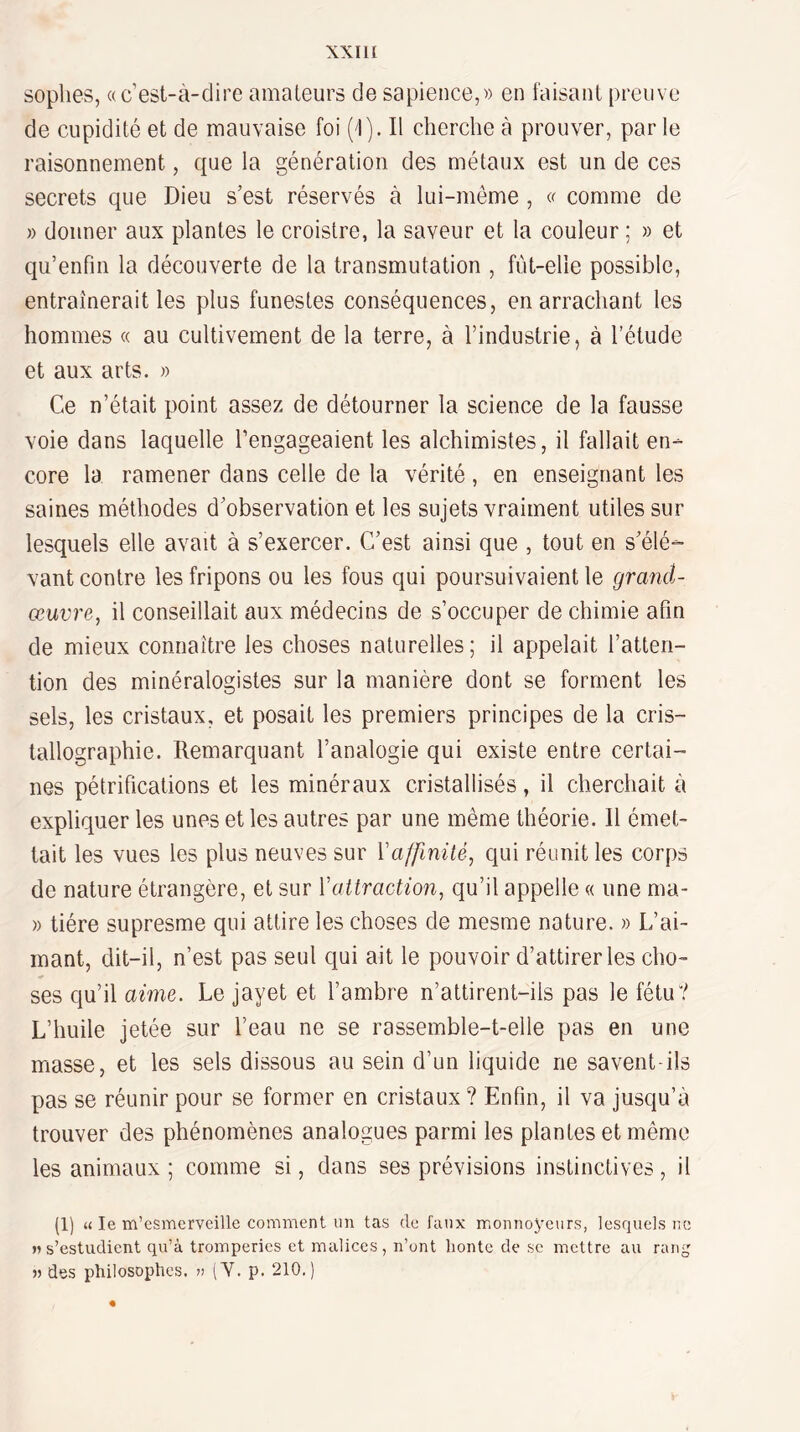 XXIH soplies, «c’est-à-dire amateurs de sapience,» en faisant preuve de cupidité et de mauvaise foi (i). Il cherche à prouver, par le raisonnement, que la génération des métaux est un de ces secrets que Dieu s’est réservés à lui-même , « comme de » donner aux plantes le croistre, la saveur et la couleur ; » et qu’enfin la découverte de la transmutation , fût-elle possible, entraînerait les plus funestes conséquences, en arrachant les hommes « au cultivement de la terre, à l’industrie, à l’étude et aux arts. » Ce n’était point assez de détourner la science de la fausse voie dans laquelle l’engageaient les alchimistes, il fallait en¬ core la ramener dans celle de la vérité, en enseignant les saines méthodes d’observation et les sujets vraiment utiles sur lesquels elle avait à s’exercer. C’est ainsi que , tout en s’élé- vant contre les fripons ou les fous qui poursuivaient le grand- œuvre, il conseillait aux médecins de s’occuper de chimie afin de mieux connaître les choses naturelles; il appelait l’atten¬ tion des minéralogistes sur la manière dont se forment les sels, les cristaux, et posait les premiers principes de la cris¬ tallographie. Remarquant l’analogie qui existe entre certai¬ nes pétrifications et les minéraux cristallisés, il cherchait à expliquer les unes et les autres par une même théorie. Il émet¬ tait les vues les plus neuves sur \'affinité, qui réunit les corps de nature étrangère, et sur Vattraction, qu’il appelle « une ma- » tiére supresme qui attire les choses de mesme nature. » L’ai¬ mant, dit-il, n’est pas seul qui ait le pouvoir d’attirer les cho¬ ses qu’il aime. Le jayet et l’ambre n’attirent-ils pas le fétu? L’huile jetée sur l’eau ne se rassemble-t-elle pas en une masse, et les sels dissous au sein d’un liquide ne savent-ils pas se réunir pour se former en cristaux ? Enfin, il va jusqu’à trouver des phénomènes analogues parmi les plantes et même les animaux ; comme si, dans ses prévisions instinctives , il (1) « le m’esmerveille comment un tas de faux monnoyeurs, lesquels ne >» s’estudient qu’à tromperies et malices, n’ont liontc de se mettre au rang » des philosophes, v (Y. p. 210.)