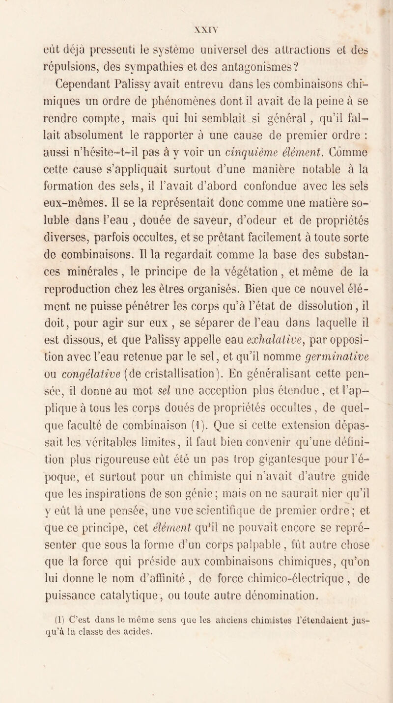 eût déjà pressenti le système universel des attraeliens et des répulsions, des sympathies et des antagonismes? Cependant Palissy avait entrevu dans les combinaisons chi¬ miques un ordre de phénomènes dont il avait de la peine à se rendre compte, mais qui lui semblait si général, qu’il fal¬ lait absolument le rapporter à une cause de premier ordre : aussi n’hésite-t-il pas à y voir un cinquième élément. Comme cette cause s’appliquait surtout d’une manière notable à la formation des sels, il l’avait d’abord confondue avec les sels eux-mêmes. Il se la représentait donc comme une matière so¬ luble dans l’eau , douée de saveur, d’odeur et de propriétés diverses, parfois occultes, et se prêtant facilement à toute sorte de combinaisons. Il la regardait comme la base des substan¬ ces minérales , le principe de la végétation , et même de la reproduction chez les êtres organisés. Bien que ce nouvel élé¬ ment ne puisse pénétrer les corps qu’à l’état de dissolution, il doit, pour agir sur eux , se séparer de l’eau dans laquelle il est dissous, et que Palissy appelle eau exhalative, par opposi¬ tion avec l’eau retenue par le sel, et qu’il nomme germinative ou congélative (de cristallisation). En généralisant cette pen¬ sée, il donne au mot sel une acception plus étendue , et l’ap¬ plique à tous les corps doués de propriétés occultes , de quel¬ que faculté de combinaison (I). Que si celte extension dépas¬ sait les véritables limites, il faut bien convenir qu’une défini¬ tion plus rigoureuse eût été un pas trop gigantesque pour l’é¬ poque, et surtout pour un chimiste qui n’avait d’autre guide que les inspirations de son génie; mais on ne saurait nier qu’il y eût là une pensée, une vue scientifique de premier ordre; et que ce principe, cet élément qu’il ne pouvait encore se repré¬ senter que sous la forme d’un corps palpable , fût autre chose que la force qui préside aux combinaisons chimiques, qu’on lui donne le nom d’affinité , de force chimico-électrique, de puissance catalytique, ou toute autre dénomination. (1) C’est dans le même sens que les anciens chimistes l’étendaient jus¬ qu’à la classe des acides.