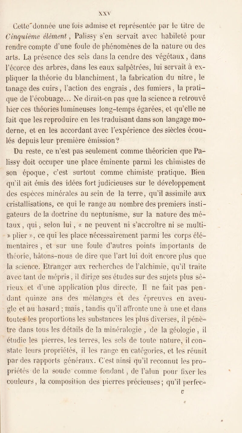 Celte'düiinée une ibis admise et représentée par le titre de Cinquième élément, Palissy s’en servait avec habileté pour rendre compte d’une foule de phénomènes de la nature ou des arts. La présence des sels dans la cendre des végétaux, dans l’écorce des arbres, dans les eaux salpêtrées, lui servait à ex¬ pliquer la théorie du blanchiment, la fabrication du nitre, le tanage des cuirs, l’action des engrais , des fumiers, la prati¬ que de l’écobuage... Ne dirait-on pas que la science a retrouvé hier ces théories lumineuses long-temps égarées, et qu’elle ne fait que les reproduire en les traduisant dans son langage mo¬ derne, et en les accordant avec l’expérience des siècles écou¬ lés depuis leur première émission? Du reste, ce n’est pas seulement comme théoricien que Pa¬ lissy doit occuper une place éminente parmi les chimistes de son époque, c’est surtout comme chimiste pratique. Bien qu’il ait émis des idées fort judicieuses sur le développement des espèces minérales au sein de la terre, qu’il assimile aux cristallisations, ce qui le range au nombre des premiers insti¬ gateurs de la doctrine du neptunisme, sur la nature des mé¬ taux , qui, selon lui, « ne peuvent ni s’accroître ni se multi- )-> plier », ce qui les place nécessairement parm.i les corps élé¬ mentaires , et sur une foule d’autres points importants de théorie, hàtons-nous de dire que l’art lui doit encore plus que la science. Etranger aux recherches de l’alchimie, qu’il traite avec tant de mépris, il dirige ses études sur des sujets plus sé¬ rieux et d’une application plus directe. Il ne fait pas pen¬ dant quinze ans des mélanges et des épreuves en aveu¬ gle et au hasard ; mais, tandis qu’il affronte une à une et dans toutes les proportions les substances les plus diverses, il pénè¬ tre dans tous les détails de la minéralogie , de la géologie , il étudie les pierres, les terres, les sels de toute nature, il con¬ state leurs propriétés, il les range en catégories, et les réunit par des rapports généraux. C’est ainsi qu’il reconnut les pro¬ priétés de la soude comme fondant, de l’alun pour fixer les couleurs, la composition des pierres précieuses; qu’il perfec- c
