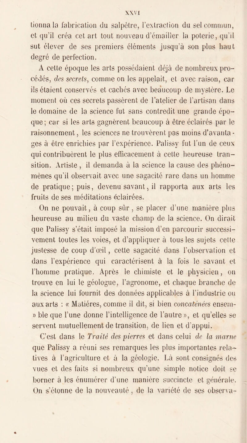 tionna la fabricaüon du salpêtre, l’extraclion du selcomuiun, et qu’il créa cet art tout nouveau d’émailler la poterie, qu’il sut élever de ses premiers éléments jusqu’à son plus haut degré de perfection. A cette époque les arts possédaient déjà de nombreux pro¬ cédés, des secrets^ comme on les appelait, et avec raison, car ils étaient conservés et cachés avec bea‘ucoup de mystère. Le moment où ces secrets passèrent de l’atelier de l’artisan dans le domaine de la science fut sans contredit une grande épo¬ que ; car si les arts gagnèrent beaucoup à être éclairés par le raisonnement, les sciences ne trouvèrent pas moins d’avanta - ges à être enrichies par l’expérience. Palissy fut l’un de ceux qui contribuèrent le plus efficacement à cette heureuse tran¬ sition. Arliste , il demanda à la science la cause des phéno¬ mènes qu’il observait avec une sagacité rare dans un homme de pratique; puis, devenu savant, il rapporta aux arts les fruits de ses méditations éclairées. On ne pouvait, à coup sûr, se placer d’une manière plus heureuse au milieu du vaste champ de la science. On dirait que Palissy s’était imposé la mission d’en parcourir successi¬ vement toutes les voies, et d’appliquer à tous les sujets cette justesse de coup d’œil, cette sagacité dans l’observation et dans l’expérience qui caractérisent à la fois le savant et l’homme pratique. Après le chimiste et le physicien, on trouve en lui le géologue, l’agronome, et chaque branche de la science lui fournit des données applicables à l’industrie ou aux arts : « Matières, comme il dit, si bien concaténées ensem- » ble que l’une donne l’intelligence de l’autre», et qu’elles se servent mutuellement de transition, de lien et d’appui. C’est dans le Traité des pierres et dans celui de la marne que Palissy a réuni ses remarques les plus importantes rela-' tives à l’agriculture et à la géologie. Là sont consignés des vues et des faits si nombreux qu’une simple notice doit se borner à les énumérer d’une manière succincte et générale. On s’étonne de la nouveauté, de la variété de ses observa- «