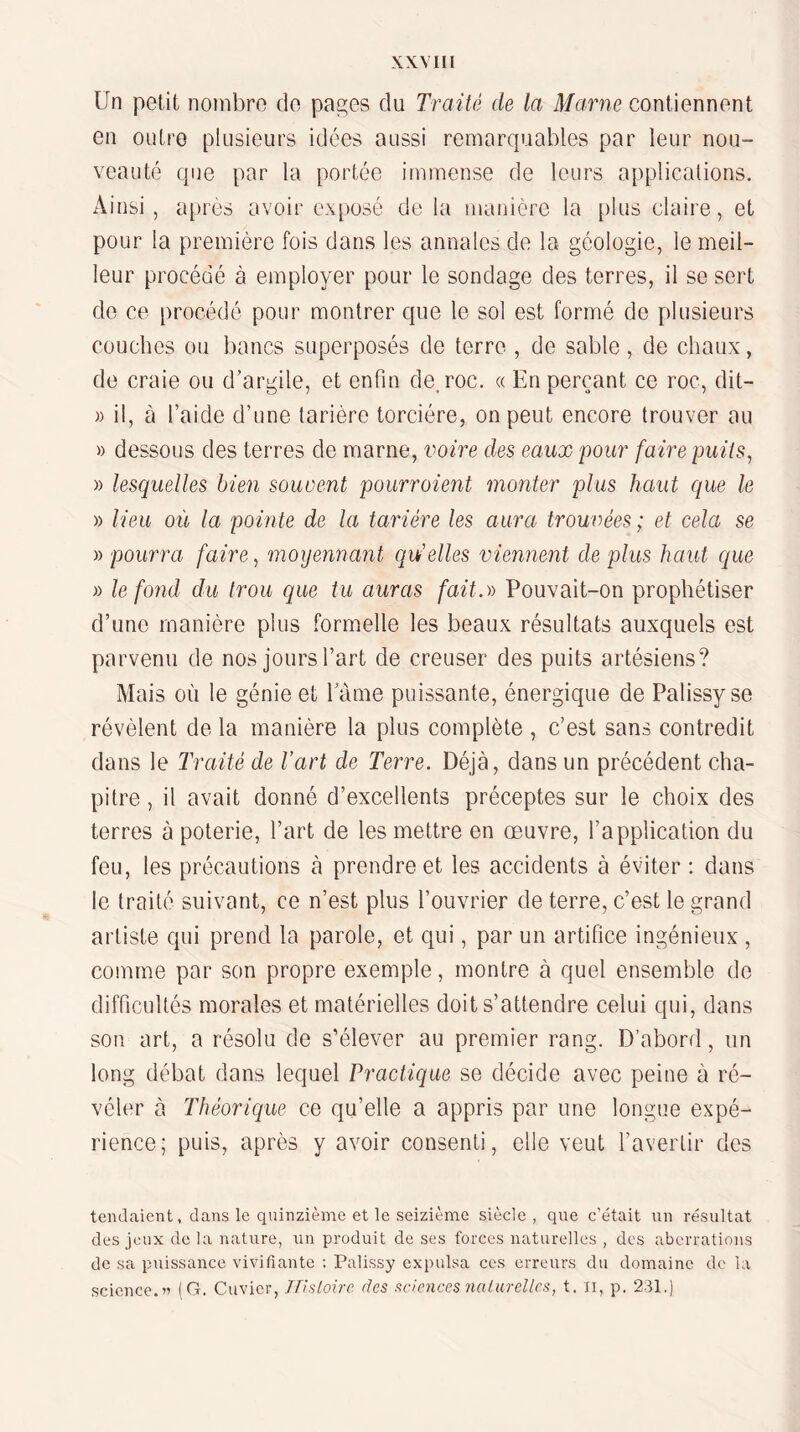 Un petit nombre do pages du Traité de la Marne contiennent en outre plusieurs idées aussi remarquables par leur nou¬ veauté que par la portée immense de leurs applications. Ainsi, ai)rès avoir exposé de la manière la plus claire, et pour la première fois dans les annales de la géologie, le meil¬ leur procédé à employer pour le sondage des terres, il se sert de ce procédé pour montrer que le sol est formé de plusieurs couches ou bancs superposés de terre , de sable, de chaux, de craie ou d’argile, et enfin de, roc. « En perçant ce roc, dit- )) il, à l’aide d’une tarière torciére, on peut encore trouver au » dessous des terres de marne, voire des eaux pour faire puits, » lesquelles bien souvent pourroient monter plus haut que le » lieu où la pointe de la tarière les aura trouvées; et cela se )) pourra faire, moyennant qu'elles viennent de plus haut que » le fond du trou que tu auras fait.-» Pouvait-on prophétiser d’une manière plus formelle les beaux résultats auxquels est parvenu de nos jours l’art de creuser des puits artésiens? Mais où le génie et lame puissante, énergique de Palissyse révèlent de la manière la plus complète , c’est sans contredit dans le Traité de l’art de Terre. Déjà, dans un précédent cha¬ pitre , il avait donné d’excellents préceptes sur le choix des terres à poterie, l’art de les mettre en œuvre, l’application du feu, les précautions à prendre et les accidents à éviter ; dans le traité suivant, ce n’est plus l’ouvrier de terre, c’est le grand artiste qui prend la parole, et qui, par un artifice ingénieux , comme par son propre exemple, montre à quel ensemble de difficultés morales et matérielles doit s’attendre celui qui, dans son art, a résolu de s’élever au premier rang. D’abord, un long débat dans lequel Practique se décide avec peine à ré¬ véler à Théorique ce qu’elle a appris par une longue expé¬ rience; puis, après y avoir consenti, elle veut l’avertir des tendaient, clans le quinzième et le seizième siècle, que c’était un résultat des jeux de la nature, un produit de ses forces naturelles , des aberrations de sa puissance vivifiante ; Palissy expulsa ces erreurs du domaine de la science.’» (G. Cuvier, Jïisloirc des sciences nalarellcs, t, n, p. 231.)