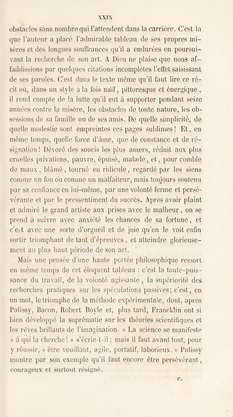 obstacles sans nombre qui l’attendent dans la carrière. C’est là que l’auteur a placé l’admirable tableau de ses propres mi¬ sères et des longues souffrances qu’il a endurées en poursui¬ vant la recherche de son art. A Dieu ne plaise que nous af¬ faiblissions par quelques citations incomplètes l’effet saisissant de ses paroles. C’est dans le texte même qu’il faut lire ce ré¬ cit où, dans un style à la fois naïf, pittoresque et énergique , il rend compte de la lutte qu’il eut à supporter pendant seize années contre la misère, les obstacles de toute nature, les ob¬ sessions de sa famille ou de ses amis. De quelle simplicité, de quelle modestie sont empreintes ces pages sublimes! Et, en meme temps, quelle force d’âme, que de constance et de ré¬ signation ! Dévoré des soucis les plus amers, réduit aux plus cruelles privations, pauvre, épuisé, malade, et, pour comble de maux, blâmé, tourné en ridicule, regardé par les siens comme un fou ou comme un malfaiteur, mais toujours soutenu par sa confiance en lui-même, par une volonté ferme et persé¬ vérante et par le pressentiment du succès. Après avoir plaint et admiré le grand artiste aux prises avec le malheur, on se prend à suivre avec anxiété les chances de sa fortune, et c’e^t avec une sorte d’orgueil et de joie qu’on le voit enfin sortir triomphant de tant d’épreuves, et atteindre glorieuse¬ ment au plus haut période de son art. Mais une pensée d’une haute portée philosophique ressort en même temps de cet éloquent tableau : c’est la toute-puis¬ sance du travail, de la volonté agissante , la supériorité des recherches pratiques sur les spéculations passives; c’est, en un mot, le triomphe de la méthode expérimentale, dont, après Palissy, Bacon, Robert Boyle et, plus tard, Francldin ont si bien développé la suprématie sur les théories scientifiques et les rêves brillants de l’imagination. « La science se manifeste » à qui la cherche! » s’écrie-t-il ; mais il faut avant tout, pour y réussir, « être veuillant, agile, portatif, laborieux, w Palissy montre par son exemple qu’il faut encore être persévérant, courageux et surtout résigné. Q ' - c..